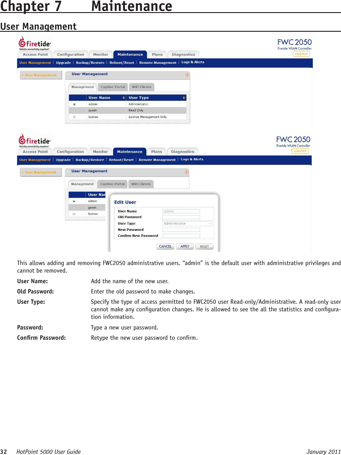 32     HotPoint 5000 User Guide      January 2011Chapter 7  MaintenanceUser ManagementThis allows adding and removing FWC2050 administrative users. “admin” is the default user with administrative privileges and cannot be removed.User Name:   Add the name of the new user.Old Password:   Enter the old password to make changes.User Type:   Specify the type of access permitted to FWC2050 user Read-only/Administrative. A read-only user cannot make any conguration changes. He is allowed to see the all the statistics and congura-tion information.Password:   Type a new user password.Conrm Password:   Retype the new user password to conrm.