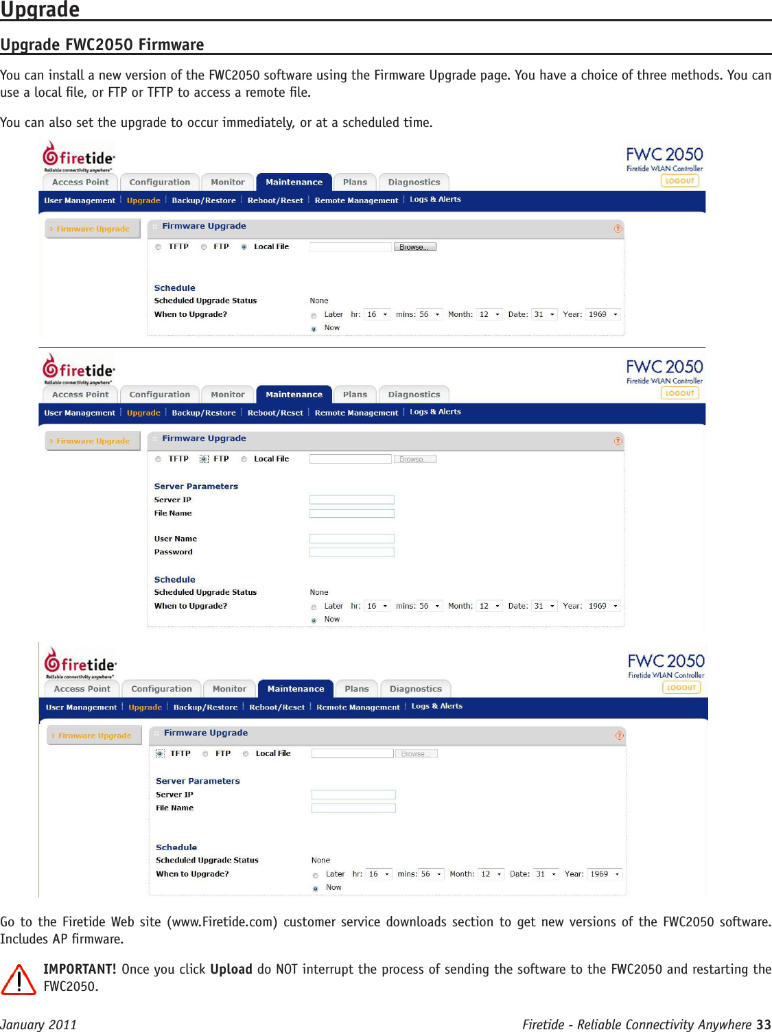 Firetide - Reliable Connectivity Anywhere 33 January 2011UpgradeUpgrade FWC2050 FirmwareYou can install a new version of the FWC2050 software using the Firmware Upgrade page. You have a choice of three methods. You can use a local le, or FTP or TFTP to access a remote le.You can also set the upgrade to occur immediately, or at a scheduled time.Go to the Firetide Web site (www.Firetide.com) customer service downloads section to get new versions of the FWC2050 software. Includes AP rmware.IMPORTANT! Once you click Upload do NOT interrupt the process of sending the software to the FWC2050 and restarting the FWC2050. 