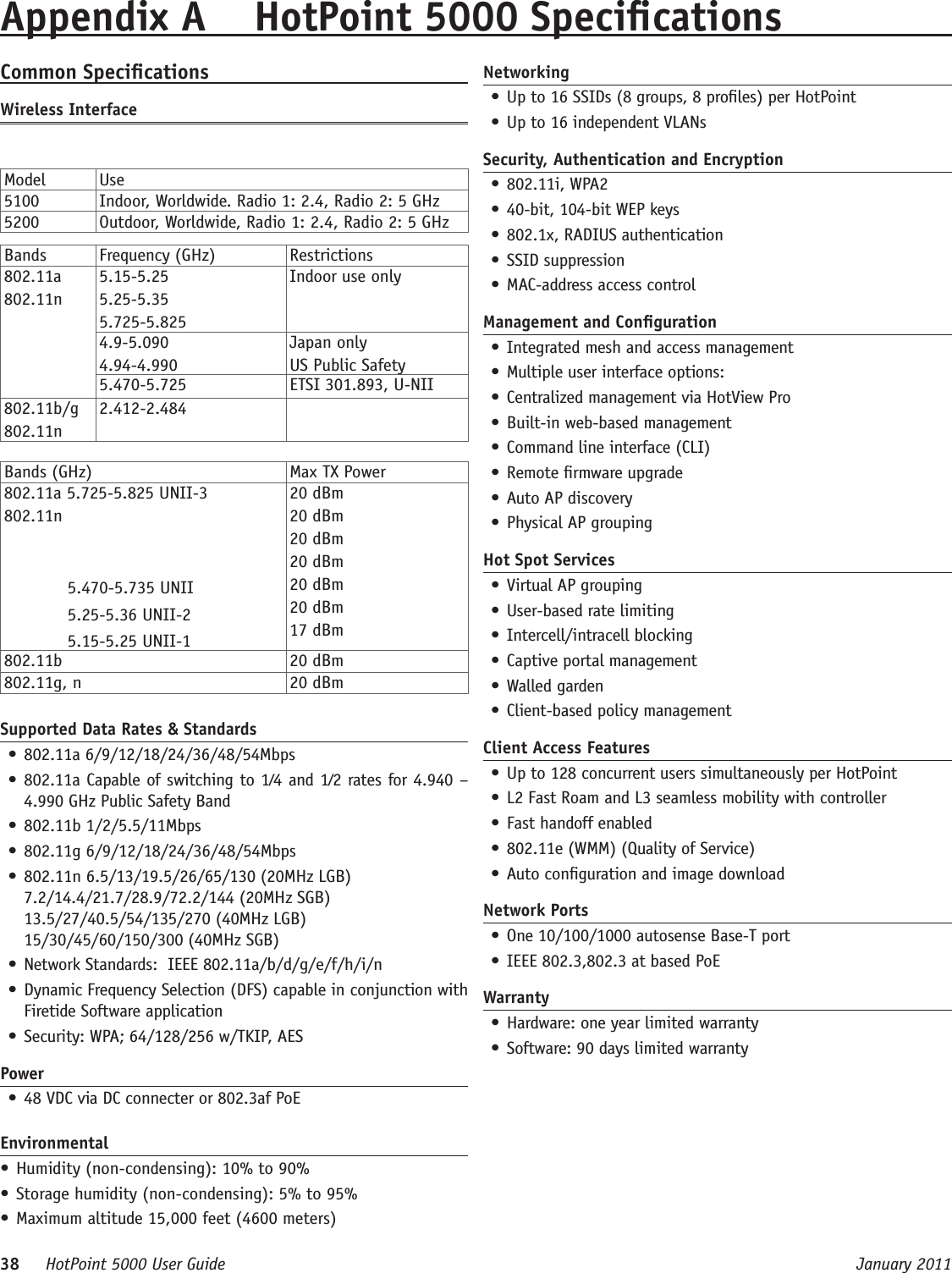 38     HotPoint 5000 User Guide      January 2011Common SpecicationsWireless InterfaceModel Use5100 Indoor, Worldwide. Radio 1: 2.4, Radio 2: 5 GHz5200 Outdoor, Worldwide, Radio 1: 2.4, Radio 2: 5 GHzBands  Frequency (GHz) Restrictions802.11a802.11n5.15-5.255.25-5.355.725-5.825Indoor use only4.9-5.0904.94-4.990Japan onlyUS Public Safety5.470-5.725 ETSI 301.893, U-NII802.11b/g802.11n2.412-2.484Bands (GHz) Max TX Power802.11a 5.725-5.825 UNII-3802.11n  5.470-5.735 UNII  5.25-5.36 UNII-2  5.15-5.25 UNII-120 dBm20 dBm20 dBm20 dBm20 dBm20 dBm17 dBm802.11b 20 dBm802.11g, n 20 dBmSupported Data Rates &amp; Standards• 802.11a 6/9/12/18/24/36/48/54Mbps • 802.11a Capable of switching to 1⁄4 and 1⁄2 rates for 4.940 – 4.990 GHz Public Safety Band • 802.11b 1/2/5.5/11Mbps • 802.11g 6/9/12/18/24/36/48/54Mbps • 802.11n 6.5/13/19.5/26/65/130 (20MHz LGB) 7.2/14.4/21.7/28.9/72.2/144 (20MHz SGB)   13.5/27/40.5/54/135/270 (40MHz LGB) 15/30/45/60/150/300 (40MHz SGB)• Network Standards:  IEEE 802.11a/b/d/g/e/f/h/i/n • Dynamic Frequency Selection (DFS) capable in conjunction with Firetide Software application • Security: WPA; 64/128/256 w/TKIP, AESPower• 48 VDC via DC connecter or 802.3af PoEEnvironmental• Humidity (non-condensing): 10% to 90%• Storage humidity (non-condensing): 5% to 95%• Maximum altitude 15,000 feet (4600 meters)Appendix A  HotPoint 5000 SpecicationsNetworking• Up to 16 SSIDs (8 groups, 8 proles) per HotPoint • Up to 16 independent VLANs Security, Authentication and Encryption• 802.11i, WPA2• 40-bit, 104-bit WEP keys• 802.1x, RADIUS authentication• SSID suppression• MAC-address access controlManagement and Conguration• Integrated mesh and access management • Multiple user interface options:• Centralized management via HotView Pro • Built-in web-based management • Command line interface (CLI)• Remote rmware upgrade • Auto AP discovery • Physical AP groupingHot Spot Services• Virtual AP grouping • User-based rate limiting• Intercell/intracell blocking • Captive portal management • Walled garden • Client-based policy managementClient Access Features• Up to 128 concurrent users simultaneously per HotPoint• L2 Fast Roam and L3 seamless mobility with controller• Fast handoff enabled • 802.11e (WMM) (Quality of Service) • Auto conguration and image downloadNetwork Ports• One 10/100/1000 autosense Base-T port • IEEE 802.3,802.3 at based PoEWarranty• Hardware: one year limited warranty • Software: 90 days limited warranty