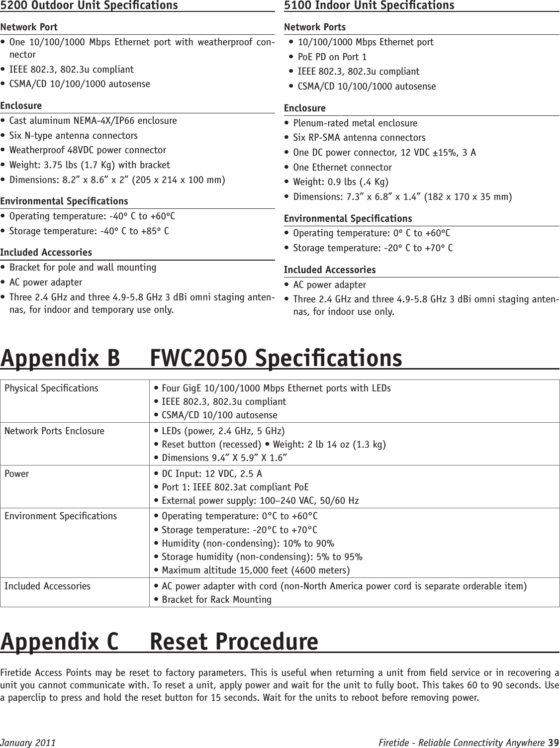 Firetide - Reliable Connectivity Anywhere 39 January 20115200 Outdoor Unit SpecicationsNetwork Port• One 10/100/1000 Mbps Ethernet port with weatherproof con-nector• IEEE 802.3, 802.3u compliant• CSMA/CD 10/100/1000 autosenseEnclosure• Cast aluminum NEMA-4X/IP66 enclosure• Six N-type antenna connectors  • Weatherproof 48VDC power connector• Weight: 3.75 lbs (1.7 Kg) with bracket• Dimensions: 8.2” x 8.6” x 2” (205 x 214 x 100 mm)Environmental Specications• Operating temperature: -40º C to +60ºC• Storage temperature: -40º C to +85º CIncluded Accessories• Bracket for pole and wall mounting• AC power adapter• Three 2.4 GHz and three 4.9-5.8 GHz 3 dBi omni staging anten-nas, for indoor and temporary use only. 5100 Indoor Unit SpecicationsNetwork Ports• 10/100/1000 Mbps Ethernet port• PoE PD on Port 1• IEEE 802.3, 802.3u compliant• CSMA/CD 10/100/1000 autosenseEnclosure• Plenum-rated metal enclosure• Six RP-SMA antenna connectors  • One DC power connector, 12 VDC ±15%, 3 A• One Ethernet connector• Weight: 0.9 lbs (.4 Kg)• Dimensions: 7.3” x 6.8” x 1.4” (182 x 170 x 35 mm)Environmental Specications• Operating temperature: 0º C to +60ºC• Storage temperature: -20º C to +70º CIncluded Accessories• AC power adapter• Three 2.4 GHz and three 4.9-5.8 GHz 3 dBi omni staging anten-nas, for indoor use only.Appendix B  FWC2050 SpecicationsPhysical Specications • Four GigE 10/100/1000 Mbps Ethernet ports with LEDs • IEEE 802.3, 802.3u compliant • CSMA/CD 10/100 autosenseNetwork Ports Enclosure • LEDs (power, 2.4 GHz, 5 GHz) • Reset button (recessed) • Weight: 2 lb 14 oz (1.3 kg) • Dimensions 9.4” X 5.9” X 1.6”Power • DC Input: 12 VDC, 2.5 A • Port 1: IEEE 802.3at compliant PoE • External power supply: 100–240 VAC, 50/60 HzEnvironment Specications • Operating temperature: 0°C to +60°C • Storage temperature: -20°C to +70°C • Humidity (non-condensing): 10% to 90% • Storage humidity (non-condensing): 5% to 95% • Maximum altitude 15,000 feet (4600 meters)Included Accessories • AC power adapter with cord (non-North America power cord is separate orderable item)• Bracket for Rack MountingAppendix C  Reset Procedure Firetide Access Points may be reset to factory parameters. This is useful when returning a unit from eld service or in recovering a unit you cannot communicate with. To reset a unit, apply power and wait for the unit to fully boot. This takes 60 to 90 seconds. Use a paperclip to press and hold the reset button for 15 seconds. Wait for the units to reboot before removing power.