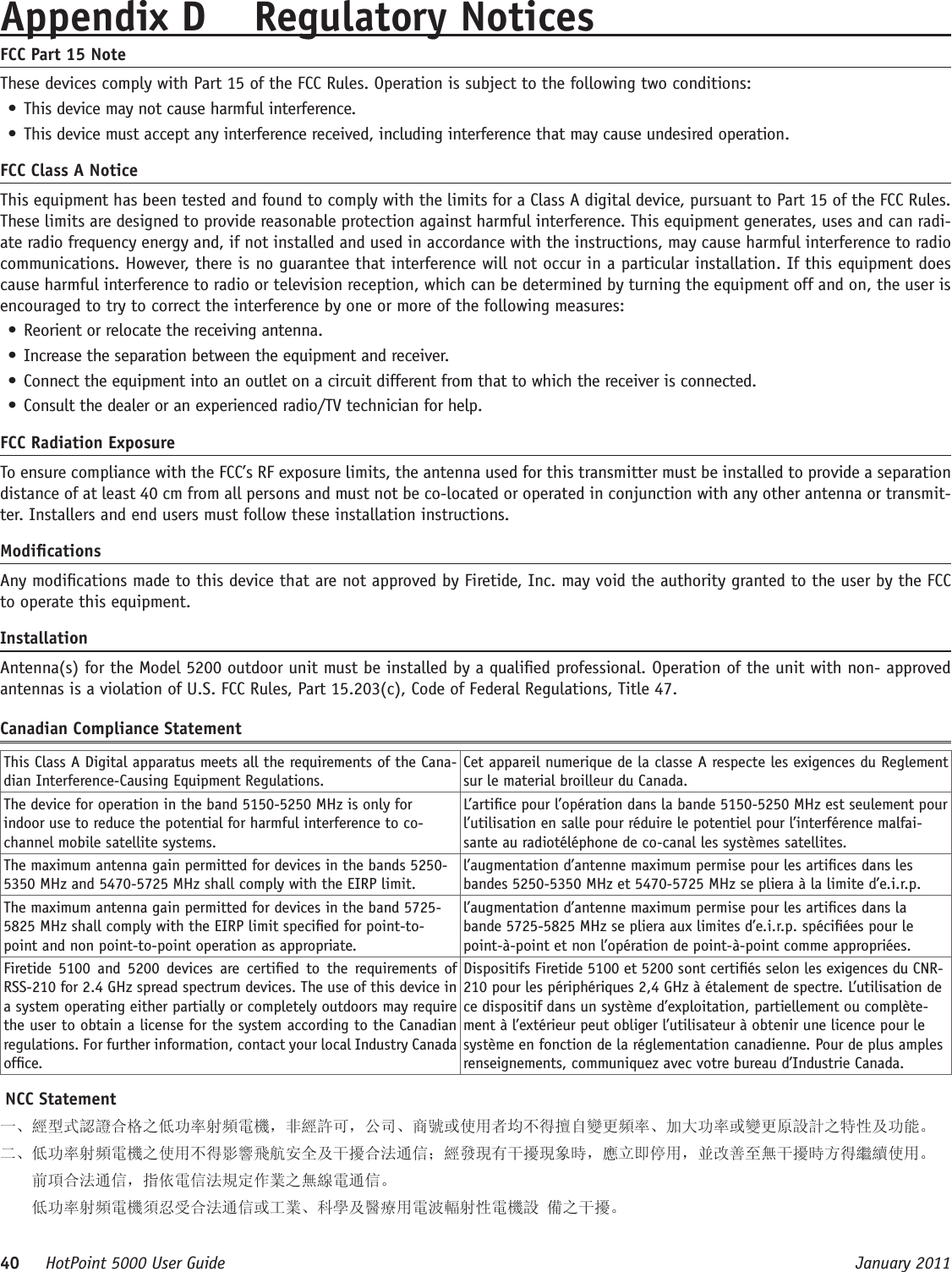 40     HotPoint 5000 User Guide      January 2011Appendix D  Regulatory NoticesFCC Part 15 NoteThese devices comply with Part 15 of the FCC Rules. Operation is subject to the following two conditions: • This device may not cause harmful interference. • This device must accept any interference received, including interference that may cause undesired operation. FCC Class A NoticeThis equipment has been tested and found to comply with the limits for a Class A digital device, pursuant to Part 15 of the FCC Rules. These limits are designed to provide reasonable protection against harmful interference. This equipment generates, uses and can radi-ate radio frequency energy and, if not installed and used in accordance with the instructions, may cause harmful interference to radio communications. However, there is no guarantee that interference will not occur in a particular installation. If this equipment does cause harmful interference to radio or television reception, which can be determined by turning the equipment off and on, the user is encouraged to try to correct the interference by one or more of the following measures:• Reorient or relocate the receiving antenna.• Increase the separation between the equipment and receiver.• Connect the equipment into an outlet on a circuit different from that to which the receiver is connected.• Consult the dealer or an experienced radio/TV technician for help.FCC Radiation ExposureTo ensure compliance with the FCC’s RF exposure limits, the antenna used for this transmitter must be installed to provide a separation distance of at least 40 cm from all persons and must not be co-located or operated in conjunction with any other antenna or transmit-ter. Installers and end users must follow these installation instructions. ModicationsAny modications made to this device that are not approved by Firetide, Inc. may void the authority granted to the user by the FCC to operate this equipment. InstallationAntenna(s) for the Model 5200 outdoor unit must be installed by a qualied professional. Operation of the unit with non- approved antennas is a violation of U.S. FCC Rules, Part 15.203(c), Code of Federal Regulations, Title 47. Canadian Compliance StatementThis Class A Digital apparatus meets all the requirements of the Cana-dian Interference-Causing Equipment Regulations.Cet appareil numerique de la classe A respecte les exigences du Reglement sur le material broilleur du Canada.The device for operation in the band 5150-5250 MHz is only for indoor use to reduce the potential for harmful interference to co-channel mobile satellite systems.L’artice pour l’opération dans la bande 5150-5250 MHz est seulement pour l’utilisation en salle pour réduire le potentiel pour l’interférence malfai-sante au radiotéléphone de co-canal les systèmes satellites.The maximum antenna gain permitted for devices in the bands 5250-5350 MHz and 5470-5725 MHz shall comply with the EIRP limit.l’augmentation d’antenne maximum permise pour les artices dans les bandes 5250-5350 MHz et 5470-5725 MHz se pliera à la limite d’e.i.r.p.The maximum antenna gain permitted for devices in the band 5725-5825 MHz shall comply with the EIRP limit specied for point-to-point and non point-to-point operation as appropriate.l’augmentation d’antenne maximum permise pour les artices dans la bande 5725-5825 MHz se pliera aux limites d’e.i.r.p. spéciées pour le point-à-point et non l’opération de point-à-point comme appropriées.Firetide  5100  and  5200  devices  are  certied  to  the  requirements  of RSS-210 for 2.4 GHz spread spectrum devices. The use of this device in a system operating either partially or completely outdoors may require the user to obtain a license for the system according to the Canadian regulations. For further information, contact your local Industry Canada ofce.Dispositifs Firetide 5100 et 5200 sont certiés selon les exigences du CNR-210 pour les périphériques 2,4 GHz à étalement de spectre. L’utilisation de ce dispositif dans un système d’exploitation, partiellement ou complète-ment à l’extérieur peut obliger l’utilisateur à obtenir une licence pour le système en fonction de la réglementation canadienne. Pour de plus amples renseignements, communiquez avec votre bureau d’Industrie Canada. NCC Statement一、經型式認證合格之低功率射頻電機，非經許可，公司、商號或使用者均不得擅自變更頻率、加大功率或變更原設計之特性及功能。二、低功率射頻電機之使用不得影響飛航安全及干擾合法通信；經發現有干擾現象時，應立即停用，並改善至無干擾時方得繼續使用。     前項合法通信，指依電信法規定作業之無線電通信。    低功率射頻電機須忍受合法通信或工業、科學及醫療用電波輻射性電機設 備之干擾。