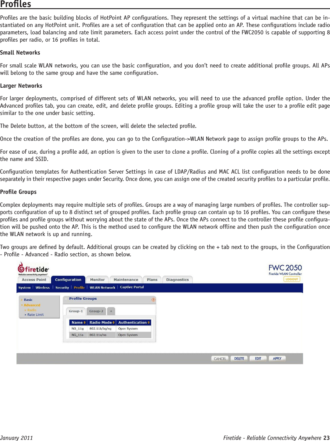 Firetide - Reliable Connectivity Anywhere 23 January 2011ProlesProles are the basic building blocks of HotPoint AP congurations. They represent the settings of a virtual machine that can be in-stantiated on any HotPoint unit. Proles are a set of conguration that can be applied onto an AP. These congurations include radio parameters, load balancing and rate limit parameters. Each access point under the control of the FWC2050 is capable of supporting 8 proles per radio, or 16 proles in total.Small NetworksFor small scale WLAN networks, you can use the basic conguration, and you don’t need to create additional prole groups. All APs will belong to the same group and have the same conguration. Larger NetworksFor larger deployments, comprised of different sets of WLAN networks, you will need to use the advanced prole option. Under the Advanced proles tab, you can create, edit, and delete prole groups. Editing a prole group will take the user to a prole edit page similar to the one under basic setting. The Delete button, at the bottom of the screen, will delete the selected prole.Once the creation of the proles are done, you can go to the Conguration-&gt;WLAN Network page to assign prole groups to the APs.For ease of use, during a prole add, an option is given to the user to clone a prole. Cloning of a prole copies all the settings except the name and SSID. Conguration templates for Authentication Server Settings in case of LDAP/Radius and MAC ACL list conguration needs to be done separately in their respective pages under Security. Once done, you can assign one of the created security proles to a particular prole.Prole GroupsComplex deployments may require multiple sets of proles. Groups are a way of managing large numbers of proles. The controller sup-ports conguration of up to 8 distinct set of grouped proles. Each prole group can contain up to 16 proles. You can congure these proles and prole groups without worrying about the state of the APs. Once the APs connect to the controller these prole congura-tion will be pushed onto the AP. This is the method used to congure the WLAN network ofine and then push the conguration once the WLAN network is up and running.Two groups are dened by default. Additional groups can be created by clicking on the + tab next to the groups, in the Conguration - Prole - Advanced - Radio section, as shown below.