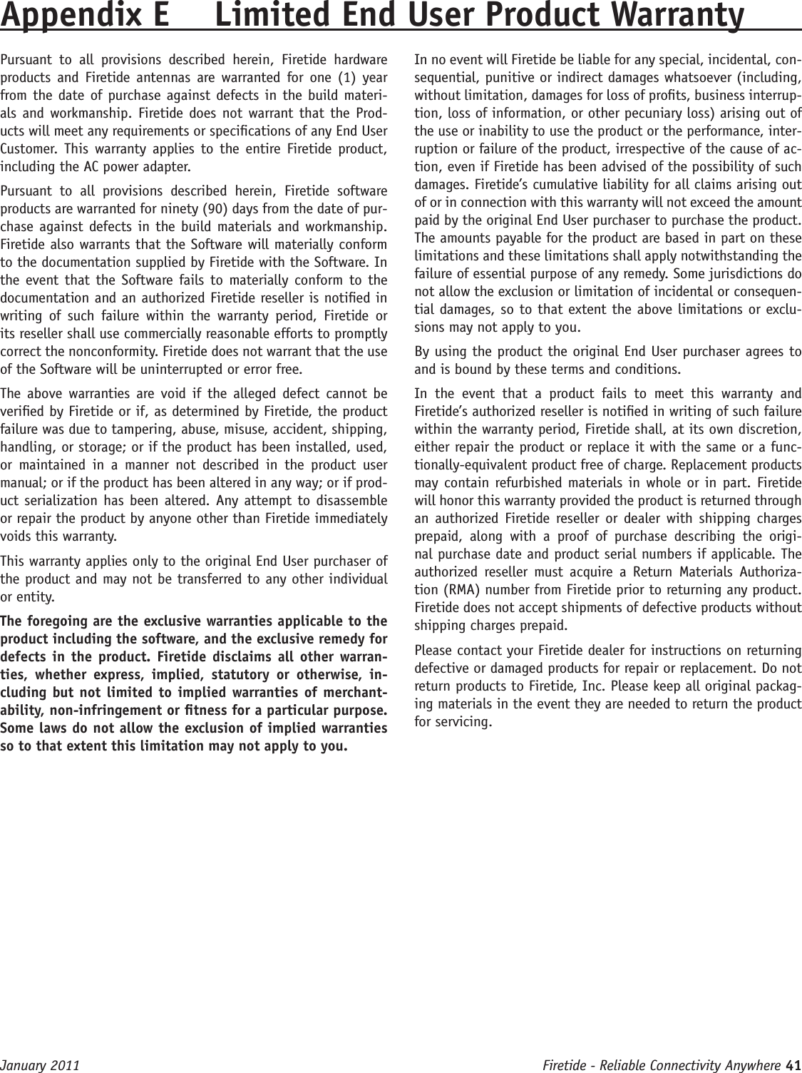 Firetide - Reliable Connectivity Anywhere 41 January 2011Appendix E  Limited End User Product WarrantyPursuant  to  all  provisions  described  herein,  Firetide  hardware products and Firetide antennas  are  warranted for one (1)  year from the date of purchase against defects in the build materi-als and workmanship. Firetide does not warrant that the Prod-ucts will meet any requirements or specications of any End User Customer.  This warranty  applies  to  the  entire Firetide product, including the AC power adapter.Pursuant  to  all  provisions  described  herein,  Firetide  software products are warranted for ninety (90) days from the date of pur-chase against defects in  the build materials and workmanship. Firetide also warrants that the Software will materially conform to the documentation supplied by Firetide with the Software. In the event that  the Software fails to  materially conform to  the documentation and an authorized Firetide reseller is notied in writing  of  such  failure  within  the  warranty  period,  Firetide  or its reseller shall use commercially reasonable efforts to promptly correct the nonconformity. Firetide does not warrant that the use of the Software will be uninterrupted or error free. The above  warranties  are  void  if  the alleged  defect  cannot  be veried by Firetide or if, as determined by Firetide, the product failure was due to tampering, abuse, misuse, accident, shipping, handling, or storage; or if the product has been installed, used, or  maintained  in  a  manner  not  described  in  the  product  user manual; or if the product has been altered in any way; or if prod-uct serialization has been altered. Any attempt to disassemble or repair the product by anyone other than Firetide immediately voids this warranty.This warranty applies only to the original End User purchaser of the product and may not be transferred to any other individual or entity.The foregoing are the exclusive warranties applicable to the product including the software, and the exclusive remedy for defects in  the  product.  Firetide disclaims  all  other warran-ties,  whether  express,  implied,  statutory  or  otherwise,  in-cluding but not limited  to  implied warranties of merchant-ability, non-infringement or tness for a particular purpose. Some laws do not allow the exclusion of implied warranties so to that extent this limitation may not apply to you.In no event will Firetide be liable for any special, incidental, con-sequential, punitive or indirect damages whatsoever (including, without limitation, damages for loss of prots, business interrup-tion, loss of information, or other pecuniary loss) arising out of the use or inability to use the product or the performance, inter-ruption or failure of the product, irrespective of the cause of ac-tion, even if Firetide has been advised of the possibility of such damages. Firetide’s cumulative liability for all claims arising out of or in connection with this warranty will not exceed the amount paid by the original End User purchaser to purchase the product. The amounts payable for the product are based in part on these limitations and these limitations shall apply notwithstanding the failure of essential purpose of any remedy. Some jurisdictions do not allow the exclusion or limitation of incidental or consequen-tial damages, so to that extent the above limitations or exclu-sions may not apply to you.By using the product the original End User purchaser agrees to and is bound by these terms and conditions.In  the  event  that  a  product  fails  to  meet  this  warranty  and Firetide’s authorized reseller is notied in writing of such failure within the warranty period, Firetide shall, at its own discretion, either repair the product or replace it with the same or a func-tionally-equivalent product free of charge. Replacement products may contain refurbished materials in whole or in part. Firetide will honor this warranty provided the product is returned through an  authorized  Firetide reseller or  dealer  with  shipping  charges prepaid,  along  with  a  proof  of  purchase  describing  the  origi-nal purchase date and product serial numbers if applicable. The authorized  reseller  must  acquire  a  Return  Materials  Authoriza-tion (RMA) number from Firetide prior to returning any product. Firetide does not accept shipments of defective products without shipping charges prepaid.Please contact your Firetide dealer for instructions on returning defective or damaged products for repair or replacement. Do not return products to Firetide, Inc. Please keep all original packag-ing materials in the event they are needed to return the product for servicing.