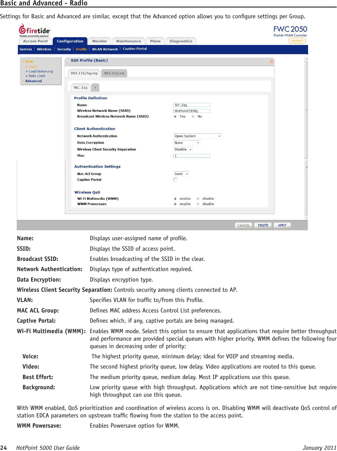 24     HotPoint 5000 User Guide      January 2011Basic and Advanced - RadioSettings for Basic and Advanced are similar, except that the Advanced option allows you to congure settings per Group.Name:   Displays user-assigned name of prole. SSID:   Displays the SSID of access point. Broadcast SSID:   Enables broadcasting of the SSID in the clear.Network Authentication:   Displays type of authentication required.Data Encryption:   Displays encryption type.Wireless Client Security Separation: Controls security among clients connected to AP.VLAN:  Species VLAN for trafc to/from this Prole.MAC ACL Group:   Denes MAC address Access Control List preferences.Captive Portal:   Denes which, if any, captive portals are being managed.Wi-Fi Multimedia (WMM):  Enables WMM mode. Select this option to ensure that applications that require better throughput and performance are provided special queues with higher priority. WMM denes the following four queues in decreasing order of priority:Voice:    The highest priority queue, minimum delay; ideal for VOIP and streaming media.Video:   The second highest priority queue, low delay. Video applications are routed to this queue.Best Effort:   The medium priority queue, medium delay. Most IP applications use this queue.Background:   Low priority queue with high throughput. Applications which are not time-sensitive but require high throughput can use this queue.With WMM enabled, QoS prioritization and coordination of wireless access is on. Disabling WMM will deactivate QoS control of station EDCA parameters on upstream trafc owing from the station to the access point.WMM Powersave:   Enables Powersave option for WMM.