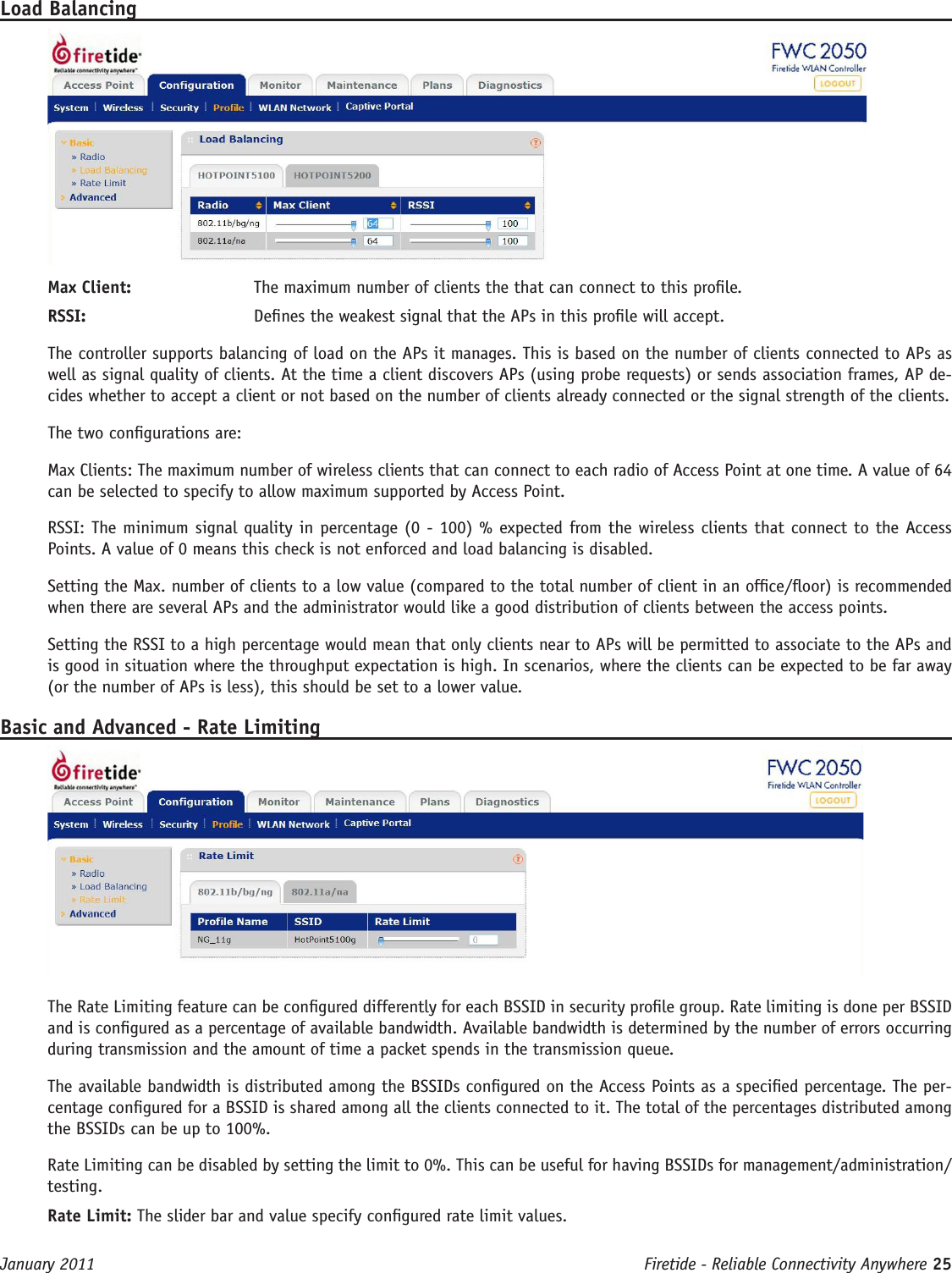 Firetide - Reliable Connectivity Anywhere 25 January 2011Load BalancingMax Client:  The maximum number of clients the that can connect to this prole.RSSI:   Denes the weakest signal that the APs in this prole will accept.The controller supports balancing of load on the APs it manages. This is based on the number of clients connected to APs as well as signal quality of clients. At the time a client discovers APs (using probe requests) or sends association frames, AP de-cides whether to accept a client or not based on the number of clients already connected or the signal strength of the clients.The two congurations are:Max Clients: The maximum number of wireless clients that can connect to each radio of Access Point at one time. A value of 64 can be selected to specify to allow maximum supported by Access Point.RSSI: The minimum signal quality in percentage (0 - 100) % expected from the wireless clients that connect to the Access Points. A value of 0 means this check is not enforced and load balancing is disabled.Setting the Max. number of clients to a low value (compared to the total number of client in an ofce/oor) is recommended when there are several APs and the administrator would like a good distribution of clients between the access points.Setting the RSSI to a high percentage would mean that only clients near to APs will be permitted to associate to the APs and is good in situation where the throughput expectation is high. In scenarios, where the clients can be expected to be far away (or the number of APs is less), this should be set to a lower value.Basic and Advanced - Rate LimitingThe Rate Limiting feature can be congured differently for each BSSID in security prole group. Rate limiting is done per BSSID and is congured as a percentage of available bandwidth. Available bandwidth is determined by the number of errors occurring during transmission and the amount of time a packet spends in the transmission queue. The available bandwidth is distributed among the BSSIDs congured on the Access Points as a specied percentage. The per-centage congured for a BSSID is shared among all the clients connected to it. The total of the percentages distributed among the BSSIDs can be up to 100%. Rate Limiting can be disabled by setting the limit to 0%. This can be useful for having BSSIDs for management/administration/testing. Rate Limit: The slider bar and value specify congured rate limit values.