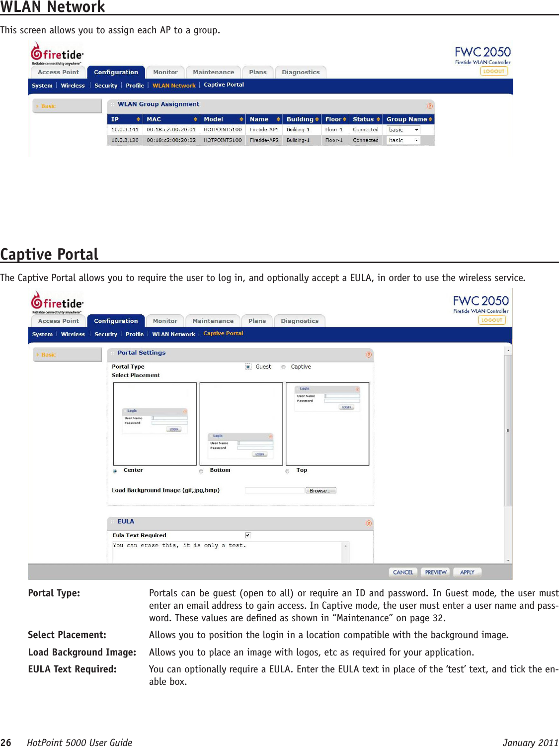 26     HotPoint 5000 User Guide      January 2011WLAN NetworkThis screen allows you to assign each AP to a group.Captive PortalThe Captive Portal allows you to require the user to log in, and optionally accept a EULA, in order to use the wireless service. Portal Type:  Portals can be guest (open to all) or require an ID and password. In Guest mode, the user must enter an email address to gain access. In Captive mode, the user must enter a user name and pass-word. These values are dened as shown in “Maintenance” on page 32.Select Placement:  Allows you to position the login in a location compatible with the background image.Load Background Image:  Allows you to place an image with logos, etc as required for your application.EULA Text Required:  You can optionally require a EULA. Enter the EULA text in place of the ‘test’ text, and tick the en-able box.