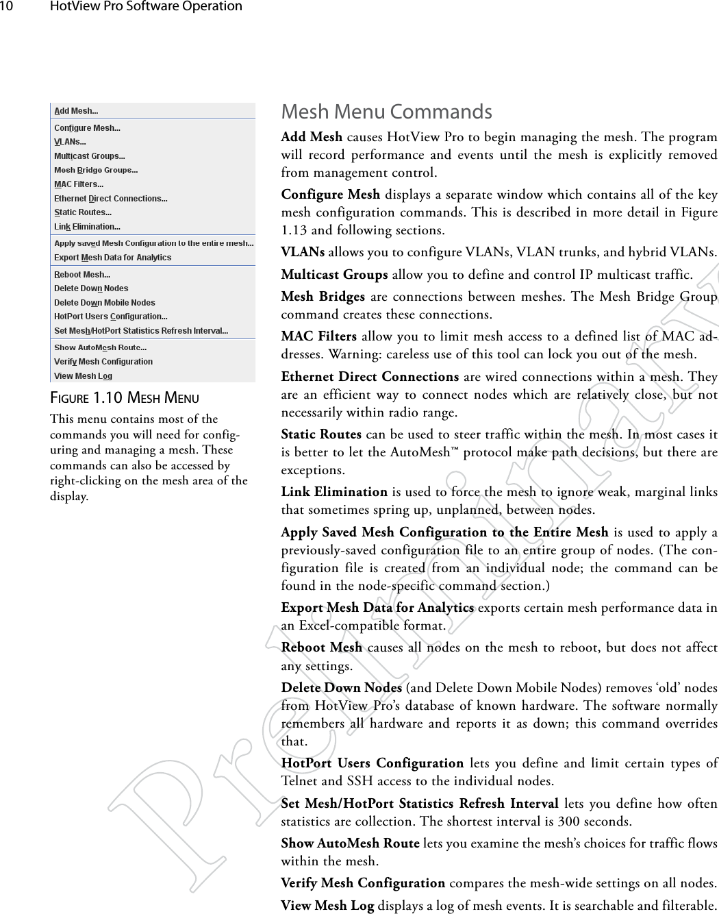 10  HotView Pro Software Operation Figure 1.10 MeSh MeNuThis menu contains most of the commands you will need for config-uring and managing a mesh. These commands can also be accessed by right-clicking on the mesh area of the display.Mesh Menu CommandsAdd Mesh causes HotView Pro to begin managing the mesh. The program will record performance and events until the mesh is explicitly removed from management control.Configure Mesh displays a separate window which contains all of the key mesh configuration commands. This is described in more detail in Figure 1.13 and following sections.VLANs allows you to configure VLANs, VLAN trunks, and hybrid VLANs.Multicast Groups allow you to define and control IP multicast traffic.Mesh Bridges are connections between meshes. The Mesh Bridge Group command creates these connections.MAC Filters allow you to limit mesh access to a defined list of MAC ad-dresses. Warning: careless use of this tool can lock you out of the mesh.Ethernet Direct Connections are wired connections within a mesh. They are an efficient way to connect nodes which are relatively close, but not necessarily within radio range.Static Routes can be used to steer traffic within the mesh. In most cases it is better to let the AutoMesh™ protocol make path decisions, but there are exceptions.Link Elimination is used to force the mesh to ignore weak, marginal links that sometimes spring up, unplanned, between nodes.Apply Saved Mesh Configuration to the Entire Mesh is used to apply a previously-saved configuration file to an entire group of nodes. (The con-figuration file is created from an individual node; the command can be found in the node-specific command section.)Export Mesh Data for Analytics exports certain mesh performance data in an Excel-compatible format.Reboot Mesh causes all nodes on the mesh to reboot, but does not affect any settings.Delete Down Nodes (and Delete Down Mobile Nodes) removes ‘old’ nodes from HotView Pro’s database of known hardware. The software normally remembers all hardware and reports it as down; this command overrides that.HotPort Users Configuration lets you define and limit certain types of Telnet and SSH access to the individual nodes.Set Mesh/HotPort Statistics Refresh Interval lets you define how often statistics are collection. The shortest interval is 300 seconds.Show AutoMesh Route lets you examine the mesh’s choices for traffic flows within the mesh.Verify Mesh Configuration compares the mesh-wide settings on all nodes.View Mesh Log displays a log of mesh events. It is searchable and filterable.