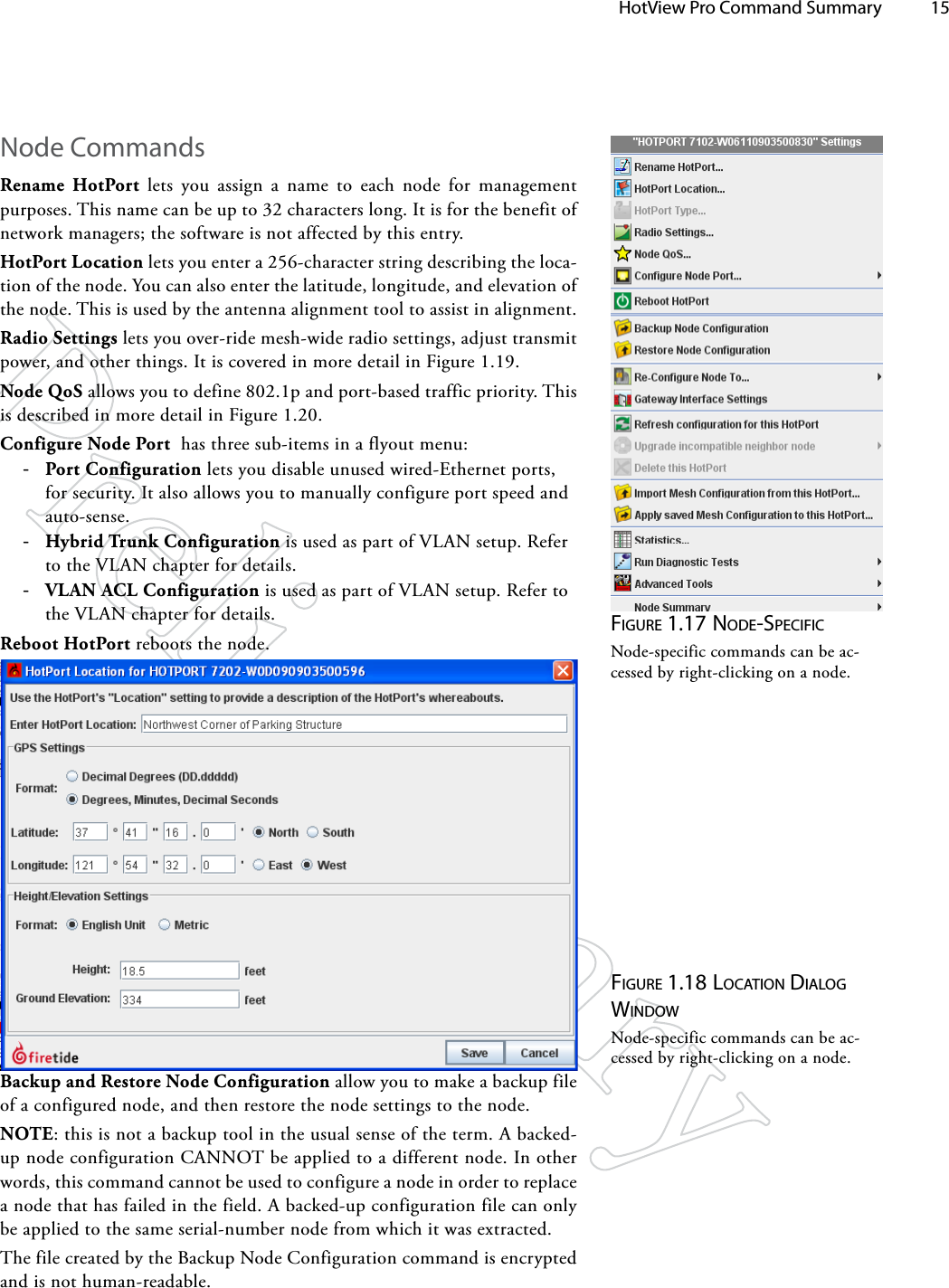   HotView Pro Command Summary 15Figure 1.17 Node-SpeciFicNode-specific commands can be ac-cessed by right-clicking on a node.Node CommandsRename HotPort lets you assign a name to each node for management purposes. This name can be up to 32 characters long. It is for the benefit of network managers; the software is not affected by this entry.HotPort Location lets you enter a 256-character string describing the loca-tion of the node. You can also enter the latitude, longitude, and elevation of the node. This is used by the antenna alignment tool to assist in alignment.Radio Settings lets you over-ride mesh-wide radio settings, adjust transmit power, and other things. It is covered in more detail in Figure 1.19.Node QoS allows you to define 802.1p and port-based traffic priority. This is described in more detail in Figure 1.20.Configure Node Port  has three sub-items in a flyout menu: -Port Configuration lets you disable unused wired-Ethernet ports, for security. It also allows you to manually configure port speed and auto-sense. -Hybrid Trunk Configuration is used as part of VLAN setup. Refer to the VLAN chapter for details. -VLAN ACL Configuration is used as part of VLAN setup. Refer to the VLAN chapter for details.Reboot HotPort reboots the node.Figure 1.18 locATioN diAlog wiNdowNode-specific commands can be ac-cessed by right-clicking on a node.Backup and Restore Node Configuration allow you to make a backup file of a configured node, and then restore the node settings to the node.NOTE: this is not a backup tool in the usual sense of the term. A backed-up node configuration CANNOT be applied to a different node. In other words, this command cannot be used to configure a node in order to replace a node that has failed in the field. A backed-up configuration file can only be applied to the same serial-number node from which it was extracted.The file created by the Backup Node Configuration command is encrypted and is not human-readable.