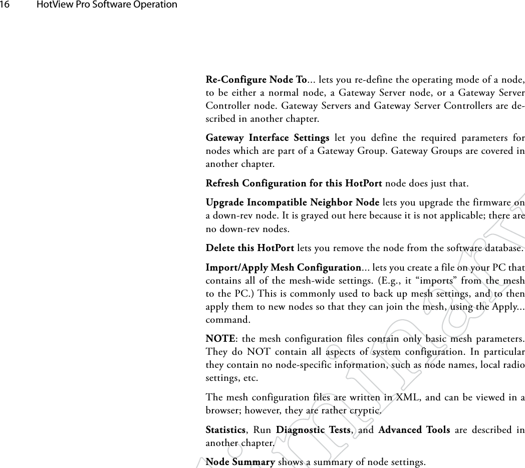 16  HotView Pro Software Operation Re-Configure Node To... lets you re-define the operating mode of a node, to be either a normal node, a Gateway Server node, or a Gateway Server Controller node. Gateway Servers and Gateway Server Controllers are de-scribed in another chapter.Gateway Interface Settings let you define the required parameters for nodes which are part of a Gateway Group. Gateway Groups are covered in another chapter.Refresh Configuration for this HotPort node does just that.Upgrade Incompatible Neighbor Node lets you upgrade the firmware on a down-rev node. It is grayed out here because it is not applicable; there are no down-rev nodes.Delete this HotPort lets you remove the node from the software database.Import/Apply Mesh Configuration... lets you create a file on your PC that contains all of the mesh-wide settings. (E.g., it “imports” from the mesh to the PC.) This is commonly used to back up mesh settings, and to then apply them to new nodes so that they can join the mesh, using the Apply... command.NOTE: the mesh configuration files contain only basic mesh parameters. They do NOT contain all aspects of system configuration. In particular they contain no node-specific information, such as node names, local radio settings, etc.The mesh configuration files are written in XML, and can be viewed in a browser; however, they are rather cryptic.Statistics, Run Diagnostic Tests, and Advanced Tools are described in another chapter.Node Summary shows a summary of node settings.