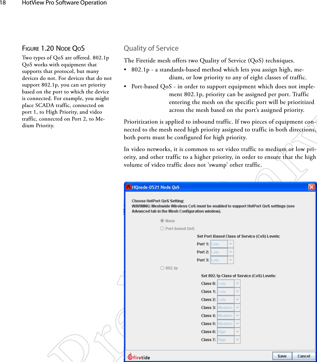 18  HotView Pro Software Operation Figure 1.20 Node QoSTwo types of QoS are offered. 802.1p QoS works with equipment that supports that protocol, but many devices do not. For devices that do not support 802.1p, you can set priority based on the port to which the device is connected. For example, you might place SCADA traffic, connected on port 1, to High Priority, and video traffic, connected on Port 2, to Me-dium Priority.Quality of ServiceThe Firetide mesh offers two Quality of Service (QoS) techniques. • 802.1p - a standards-based method which lets you assign high, me-dium, or low priority to any of eight classes of traffic.• Port-based QoS - in order to support equipment which does not imple-ment 802.1p, priority can be assigned per port. Traffic entering the mesh on the specific port will be prioritized across the mesh based on the port’s assigned priority.Prioritization is applied to inbound traffic. If two pieces of equipment con-nected to the mesh need high priority assigned to traffic in both directions, both ports must be configured for high priority.In video networks, it is common to set video traffic to medium or low pri-ority, and other traffic to a higher priority, in order to ensure that the high volume of video traffic does not ‘swamp’ other traffic.