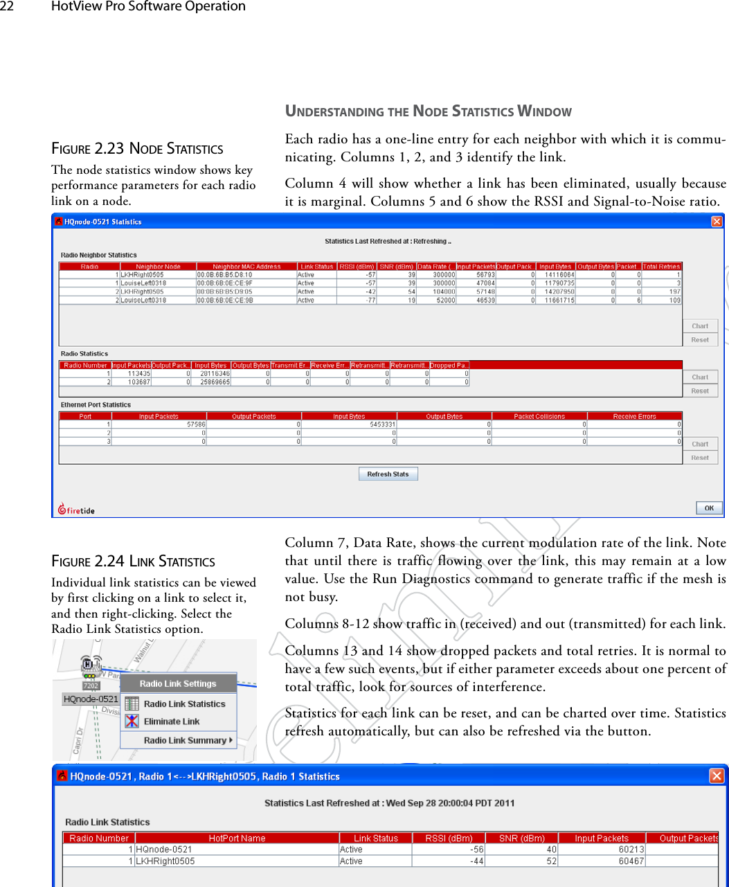 22  HotView Pro Software Operation Figure 2.23 Node STATiSTicSThe node statistics window shows key performance parameters for each radio link on a node.UNdeRSTANdiNg The Node STATiSTiCS wiNdowEach radio has a one-line entry for each neighbor with which it is commu-nicating. Columns 1, 2, and 3 identify the link. Column 4 will show whether a link has been eliminated, usually because it is marginal. Columns 5 and 6 show the RSSI and Signal-to-Noise ratio. Column 7, Data Rate, shows the current modulation rate of the link. Note that until there is traffic flowing over the link, this may remain at a low value. Use the Run Diagnostics command to generate traffic if the mesh is not busy.Columns 8-12 show traffic in (received) and out (transmitted) for each link.Columns 13 and 14 show dropped packets and total retries. It is normal to have a few such events, but if either parameter exceeds about one percent of total traffic, look for sources of interference.Statistics for each link can be reset, and can be charted over time. Statistics refresh automatically, but can also be refreshed via the button.Figure 2.24 liNk STATiSTicSIndividual link statistics can be viewed by first clicking on a link to select it, and then right-clicking. Select the Radio Link Statistics option.