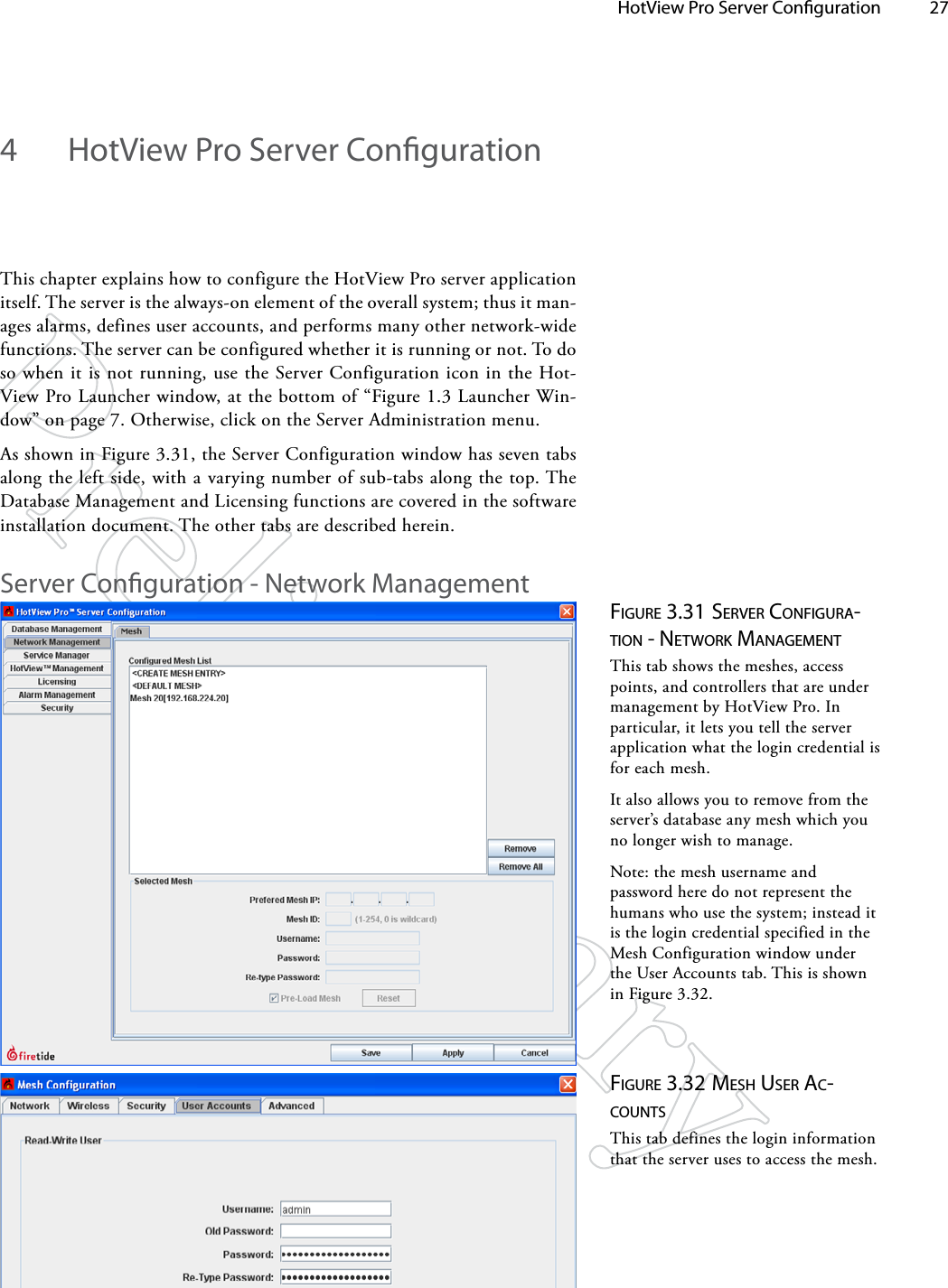   HotView Pro Server Conguration 274  HotView Pro Server CongurationThis chapter explains how to configure the HotView Pro server application itself. The server is the always-on element of the overall system; thus it man-ages alarms, defines user accounts, and performs many other network-wide functions. The server can be configured whether it is running or not. To do so when it is not running, use the Server Configuration icon in the Hot-View Pro Launcher window, at the bottom of “Figure 1.3 Launcher Win-dow” on page 7. Otherwise, click on the Server Administration menu. As shown in Figure 3.31, the Server Configuration window has seven tabs along the left side, with a varying number of sub-tabs along the top. The Database Management and Licensing functions are covered in the software installation document. The other tabs are described herein.Server Conguration - Network ManagementFigure 3.31 Server coNFigurA-TioN - NeTwork MANAgeMeNTThis tab shows the meshes, access points, and controllers that are under management by HotView Pro. In particular, it lets you tell the server application what the login credential is for each mesh.It also allows you to remove from the server’s database any mesh which you no longer wish to manage.Note: the mesh username and password here do not represent the humans who use the system; instead it is the login credential specified in the Mesh Configuration window under the User Accounts tab. This is shown in Figure 3.32.Figure 3.32 MeSh uSer Ac-couNTSThis tab defines the login information that the server uses to access the mesh.