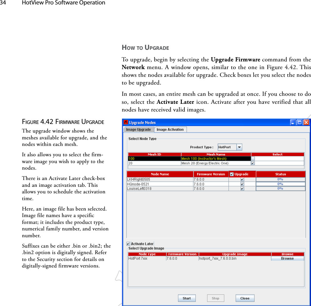 34  HotView Pro Software Operation Figure 4.42 FirMwAre upgrAdeThe upgrade window shows the meshes available for upgrade, and the nodes within each mesh.It also allows you to select the firm-ware image you wish to apply to the nodes. There is an Activate Later check-box and an image activation tab. This allows you to schedule the activation time.Here, an image file has been selected. Image file names have a specific format; it includes the product type, numerical family number, and version number.Suffixes can be either .bin or .bin2; the .bin2 option is digitally signed. Refer to the Security section for details on digitally-signed firmware versions.how To UpgRAdeTo upgrade, begin by selecting the Upgrade Firmware command from the Network menu. A window opens, similar to the one in Figure 4.42. This shows the nodes available for upgrade. Check boxes let you select the nodes to be upgraded.In most cases, an entire mesh can be upgraded at once. If you choose to do so, select the Activate Later icon. Activate after you have verified that all nodes have received valid images.