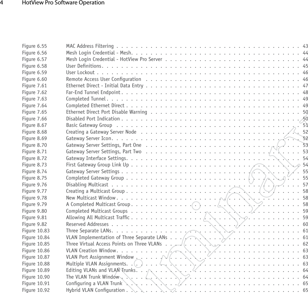 4  HotView Pro Software Operation Figure 6.55  MAC Address Filtering . . . . . . . . . . . . . . . . . . . . . . . . . . . . . . . . . . . . . . 43Figure 6.56  Mesh Login Credential - Mesh. . . . . . . . . . . . . . . . . . . . . . . . . . . . . . . . . . . 44Figure 6.57  Mesh Login Credential - HotView Pro Server . . . . . . . . . . . . . . . . . . . . . . . . . . . . 44Figure 6.58  User Denitions. . . . . . . . . . . . . . . . . . . . . . . . . . . . . . . . . . . . . . . . . 45Figure 6.59  User Lockout . . . . . . . . . . . . . . . . . . . . . . . . . . . . . . . . . . . . . . . . . . 46Figure 6.60  Remote Access User Conguration  . . . . . . . . . . . . . . . . . . . . . . . . . . . . . . . . 46Figure 7.61  Ethernet Direct - Initial Data Entry . . . . . . . . . . . . . . . . . . . . . . . . . . . . . . . . 47Figure 7.62  Far-End Tunnel Endpoint . . . . . . . . . . . . . . . . . . . . . . . . . . . . . . . . . . . . . 48Figure 7.63  Completed Tunnel . . . . . . . . . . . . . . . . . . . . . . . . . . . . . . . . . . . . . . . . 49Figure 7.64  Completed Ethernet Direct . . . . . . . . . . . . . . . . . . . . . . . . . . . . . . . . . . . . 49Figure 7.65  Ethernet Direct Port Disable Warning . . . . . . . . . . . . . . . . . . . . . . . . . . . . . . . 50Figure 7.66  Disabled Port Indication . . . . . . . . . . . . . . . . . . . . . . . . . . . . . . . . . . . . . 50Figure 8.67  Basic Gateway Group  . . . . . . . . . . . . . . . . . . . . . . . . . . . . . . . . . . . . . . 51Figure 8.68  Creating a Gateway Server Node  . . . . . . . . . . . . . . . . . . . . . . . . . . . . . . . . . 52Figure 8.69  Gateway Server Icon. . . . . . . . . . . . . . . . . . . . . . . . . . . . . . . . . . . . . . . 52Figure 8.70  Gateway Server Settings, Part One  . . . . . . . . . . . . . . . . . . . . . . . . . . . . . . . . 53Figure 8.71  Gateway Server Settings, Part Two  . . . . . . . . . . . . . . . . . . . . . . . . . . . . . . . . 53Figure 8.72  Gateway Interface Settings. . . . . . . . . . . . . . . . . . . . . . . . . . . . . . . . . . . . 54Figure 8.73  First Gateway Group Link Up . . . . . . . . . . . . . . . . . . . . . . . . . . . . . . . . . . . 54Figure 8.74  Gateway Server Settings . . . . . . . . . . . . . . . . . . . . . . . . . . . . . . . . . . . . . 55Figure 8.75  Completed Gateway Group . . . . . . . . . . . . . . . . . . . . . . . . . . . . . . . . . . . . 55Figure 9.76  Disabling Multicast . . . . . . . . . . . . . . . . . . . . . . . . . . . . . . . . . . . . . . . 57Figure 9.77  Creating a Multicast Group .  .  .  .  .  .  .  .  .  .  .  .  .  .  .  .  .  .  .  .  .  .  .  .  .  .  .  .  .  .  .  .  .  .  .  .  58Figure 9.78  New Multicast Window . . . . . . . . . . . . . . . . . . . . . . . . . . . . . . . . . . . . . . 58Figure 9.79  A Completed Multicast Group . . . . . . . . . . . . . . . . . . . . . . . . . . . . . . . . . . . 58Figure 9.80  Completed Multicast Groups . . . . . . . . . . . . . . . . . . . . . . . . . . . . . . . . . . . 59Figure 9.81  Allowing All Multicast Trafc . . . . . . . . . . . . . . . . . . . . . . . . . . . . . . . . . . . 59Figure 9.82  Reserved Addresses . . . . . . . . . . . . . . . . . . . . . . . . . . . . . . . . . . . . . . . 60Figure 10.83  Three Separate LANs. . . . . . . . . . . . . . . . . . . . . . . . . . . . . . . . . . . . . . . 61Figure 10.84  VLAN Implementation of Three Separate LANs . . . . . . . . . . . . . . . . . . . . . . . . . . . 61Figure 10.85  Three Virtual Access Points on Three VLANs . . . . . . . . . . . . . . . . . . . . . . . . . . . . 62Figure 10.86  VLAN Creation Window. . . . . . . . . . . . . . . . . . . . . . . . . . . . . . . . . . . . . . 63Figure 10.87  VLAN Port Assignment Window . . . . . . . . . . . . . . . . . . . . . . . . . . . . . . . . . . 63Figure 10.88  Multiple VLAN Assignments. . . . . . . . . . . . . . . . . . . . . . . . . . . . . . . . . . . . 63Figure 10.89  Editing VLANs and VLAN Trunks. . . . . . . . . . . . . . . . . . . . . . . . . . . . . . . . . . 64Figure 10.90  The VLAN Trunk Window . . . . . . . . . . . . . . . . . . . . . . . . . . . . . . . . . . . . . 64Figure 10.91  Conguring a VLAN Trunk  . . . . . . . . . . . . . . . . . . . . . . . . . . . . . . . . . . . . 65Figure 10.92  Hybrid VLAN Conguration . . . . . . . . . . . . . . . . . . . . . . . . . . . . . . . . . . . . 65