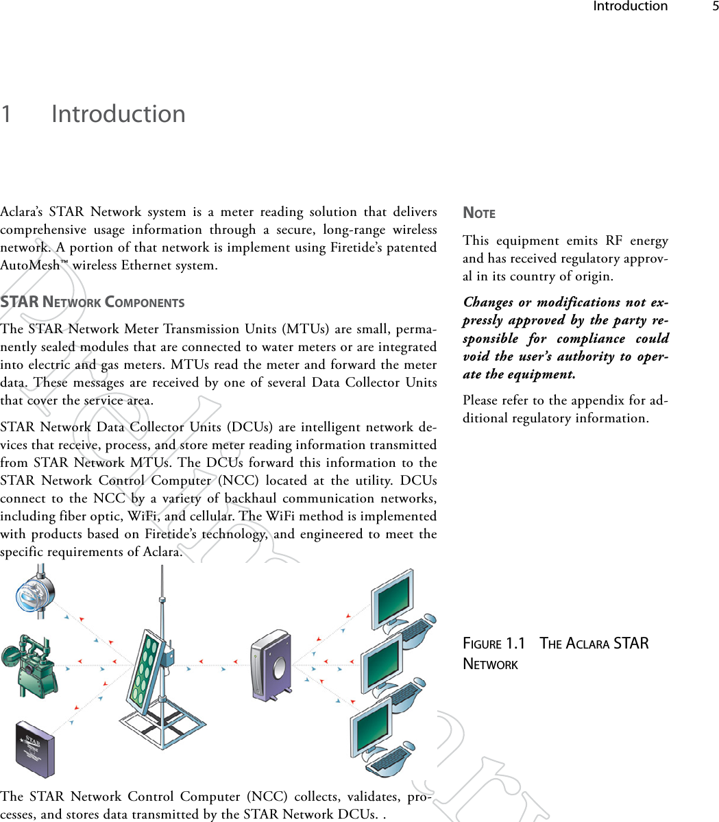  Introduction 51  IntroductionAclara’s STAR Network system is a meter reading solution that delivers comprehensive usage information through a secure, long-range wireless network. A portion of that network is implement using Firetide’s patented AutoMesh™ wireless Ethernet system.STAR NeTwoRk CompoNeNTSThe STAR Network Meter Transmission Units (MTUs) are small, perma-nently sealed modules that are connected to water meters or are integrated into electric and gas meters. MTUs read the meter and forward the meter data. These messages are received by one of several Data Collector Units that cover the service area.STAR Network Data Collector Units (DCUs) are intelligent network de-vices that receive, process, and store meter reading information transmitted from STAR Network MTUs. The DCUs forward this information to the STAR Network Control Computer (NCC) located at the utility. DCUs connect to the NCC by a variety of backhaul communication networks, including fiber optic, WiFi, and cellular. The WiFi method is implemented with products based on Firetide’s technology, and engineered to meet the specific requirements of Aclara.Figure 1.1  The AclArA STAr NeTworkThe STAR Network Control Computer (NCC) collects, validates, pro-cesses, and stores data transmitted by the STAR Network DCUs. .NoTeThis equipment emits RF energy and has received regulatory approv-al in its country of origin.Changes or modifications not ex-pressly approved by the party re-sponsible for compliance could void the user’s authority to oper-ate the equipment.Please refer to the appendix for ad-ditional regulatory information.