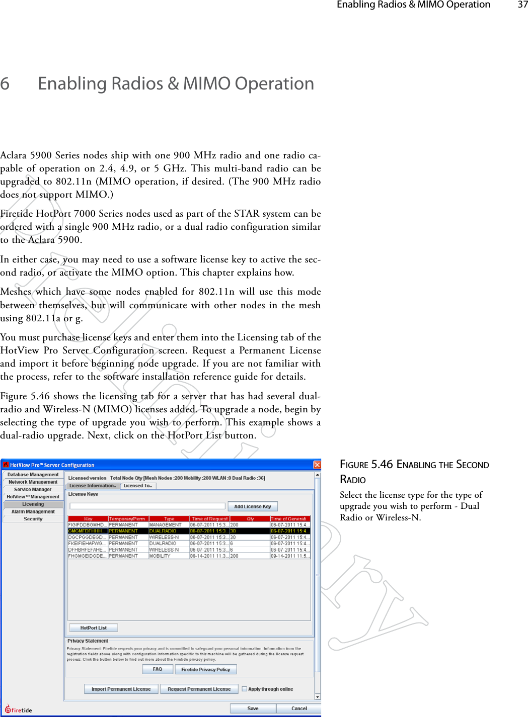   Enabling Radios &amp; MIMO Operation 376  Enabling Radios &amp; MIMO OperationAclara 5900 Series nodes ship with one 900 MHz radio and one radio ca-pable of operation on 2.4, 4.9, or 5 GHz. This multi-band radio can be upgraded to 802.11n (MIMO operation, if desired. (The 900 MHz radio does not support MIMO.)Firetide HotPort 7000 Series nodes used as part of the STAR system can be ordered with a single 900 MHz radio, or a dual radio configuration similar to the Aclara 5900.In either case, you may need to use a software license key to active the sec-ond radio, or activate the MIMO option. This chapter explains how.Meshes which have some nodes enabled for 802.11n will use this mode between themselves, but will communicate with other nodes in the mesh using 802.11a or g. You must purchase license keys and enter them into the Licensing tab of the HotView Pro Server Configuration screen. Request a Permanent License and import it before beginning node upgrade. If you are not familiar with the process, refer to the software installation reference guide for details.Figure 5.46 shows the licensing tab for a server that has had several dual-radio and Wireless-N (MIMO) licenses added. To upgrade a node, begin by selecting the type of upgrade you wish to perform. This example shows a dual-radio upgrade. Next, click on the HotPort List button.Figure 5.46 eNAbliNg The SecoNd rAdioSelect the license type for the type of upgrade you wish to perform - Dual Radio or Wireless-N.