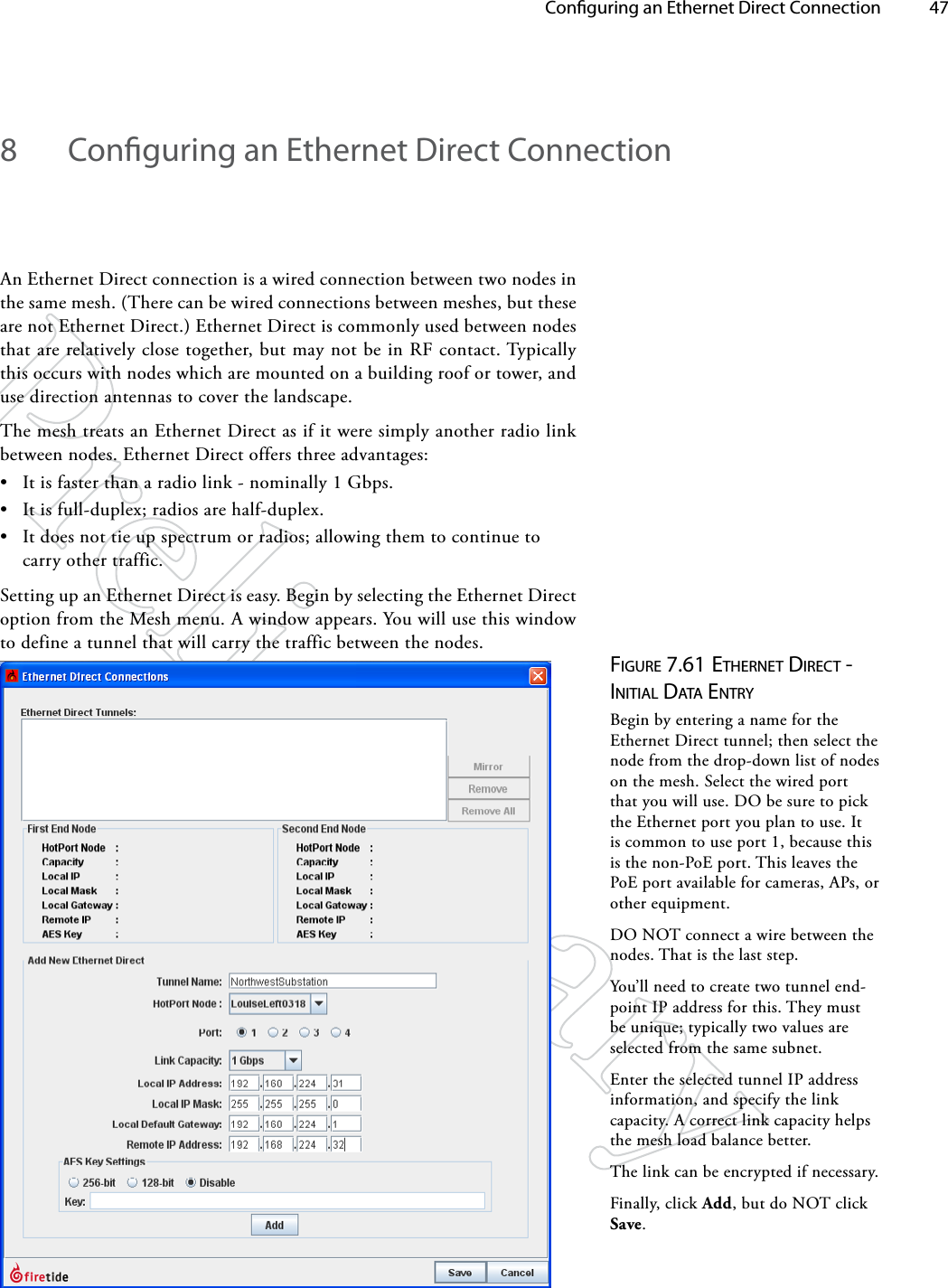   Conguring an Ethernet Direct Connection 478  Conguring an Ethernet Direct ConnectionAn Ethernet Direct connection is a wired connection between two nodes in the same mesh. (There can be wired connections between meshes, but these are not Ethernet Direct.) Ethernet Direct is commonly used between nodes that are relatively close together, but may not be in RF contact. Typically this occurs with nodes which are mounted on a building roof or tower, and use direction antennas to cover the landscape.The mesh treats an Ethernet Direct as if it were simply another radio link between nodes. Ethernet Direct offers three advantages:• It is faster than a radio link - nominally 1 Gbps.• It is full-duplex; radios are half-duplex.• It does not tie up spectrum or radios; allowing them to continue to carry other traffic.Setting up an Ethernet Direct is easy. Begin by selecting the Ethernet Direct option from the Mesh menu. A window appears. You will use this window to define a tunnel that will carry the traffic between the nodes. Figure 7.61 eTherNeT direcT - iNiTiAl dATA eNTryBegin by entering a name for the Ethernet Direct tunnel; then select the node from the drop-down list of nodes on the mesh. Select the wired port that you will use. DO be sure to pick the Ethernet port you plan to use. It is common to use port 1, because this is the non-PoE port. This leaves the PoE port available for cameras, APs, or other equipment.DO NOT connect a wire between the nodes. That is the last step.You’ll need to create two tunnel end-point IP address for this. They must be unique; typically two values are selected from the same subnet.Enter the selected tunnel IP address information, and specify the link capacity. A correct link capacity helps the mesh load balance better.The link can be encrypted if necessary.Finally, click Add, but do NOT click Save.