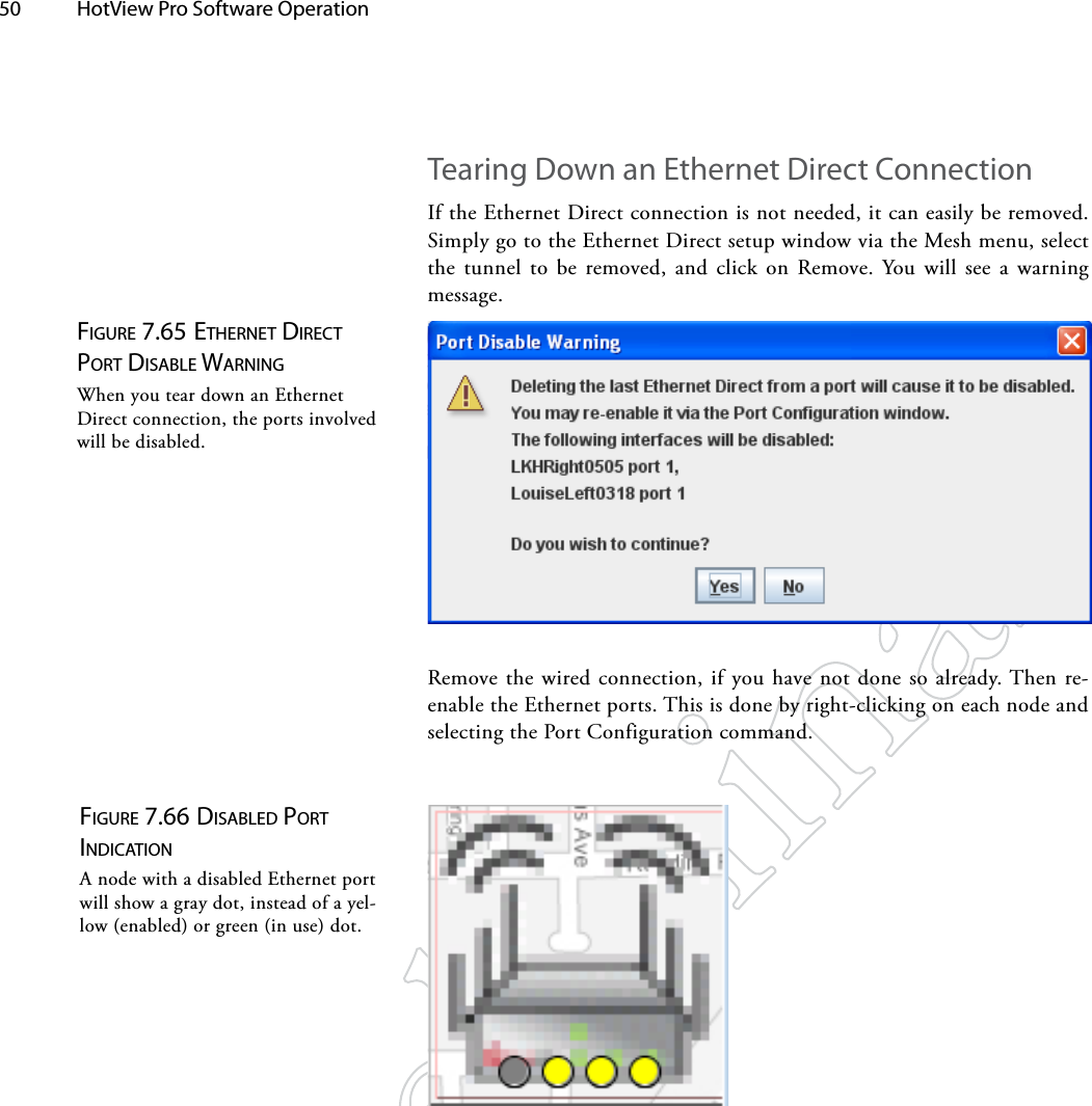 50  HotView Pro Software Operation Figure 7.65 eTherNeT direcT porT diSAble wArNiNgWhen you tear down an Ethernet Direct connection, the ports involved will be disabled.Figure 7.66 diSAbled porT iNdicATioNA node with a disabled Ethernet port will show a gray dot, instead of a yel-low (enabled) or green (in use) dot.Tearing Down an Ethernet Direct ConnectionIf the Ethernet Direct connection is not needed, it can easily be removed. Simply go to the Ethernet Direct setup window via the Mesh menu, select the tunnel to be removed, and click on Remove. You will see a warning message.Remove the wired connection, if you have not done so already. Then re-enable the Ethernet ports. This is done by right-clicking on each node and selecting the Port Configuration command.