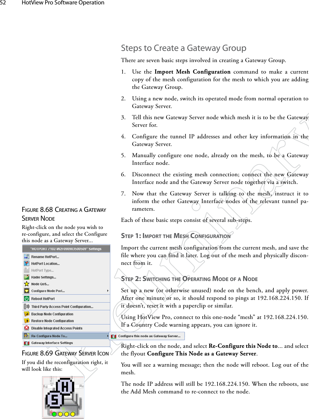 52  HotView Pro Software Operation Figure 8.68 creATiNg A gATewAy Server NodeRight-click on the node you wish to re-configure, and select the Configure this node as a Gateway Server...Steps to Create a Gateway GroupThere are seven basic steps involved in creating a Gateway Group.1.  Use the Import Mesh Configuration command to make a current copy of the mesh configuration for the mesh to which you are adding the Gateway Group.2.  Using a new node, switch its operated mode from normal operation to Gateway Server.3.  Tell this new Gateway Server node which mesh it is to be the Gateway Server for.4.  Configure the tunnel IP addresses and other key information in the Gateway Server.5.  Manually configure one node, already on the mesh, to be a Gateway Interface node.6.  Disconnect the existing mesh connection; connect the new Gateway Interface node and the Gateway Server node together via a switch.7.  Now that the Gateway Server is talking to the mesh, instruct it to inform the other Gateway Interface nodes of the relevant tunnel pa-rameters.Each of these basic steps consist of several sub-steps. STep 1: impoRT The meSh CoNfigURATioNImport the current mesh configuration from the current mesh, and save the file where you can find it later. Log out of the mesh and physically discon-nect from it.STep 2: SwiTChiNg The opeRATiNg mode of A NodeSet up a new (or otherwise unused) node on the bench, and apply power. After one minute or so, it should respond to pings at 192.168.224.150. If it doesn’t, reset it with a paperclip or similar.Using HotView Pro, connect to this one-node “mesh” at 192.168.224.150. If a Country Code warning appears, you can ignore it.Figure 8.69 gATewAy Server icoNIf you did the reconfiguration right, it will look like this:Right-click on the node, and select Re-Configure this Node to... and select the flyout Configure This Node as a Gateway Server. You will see a warning message; then the node will reboot. Log out of the mesh.The node IP address will still be 192.168.224.150. When the reboots, use the Add Mesh command to re-connect to the node.