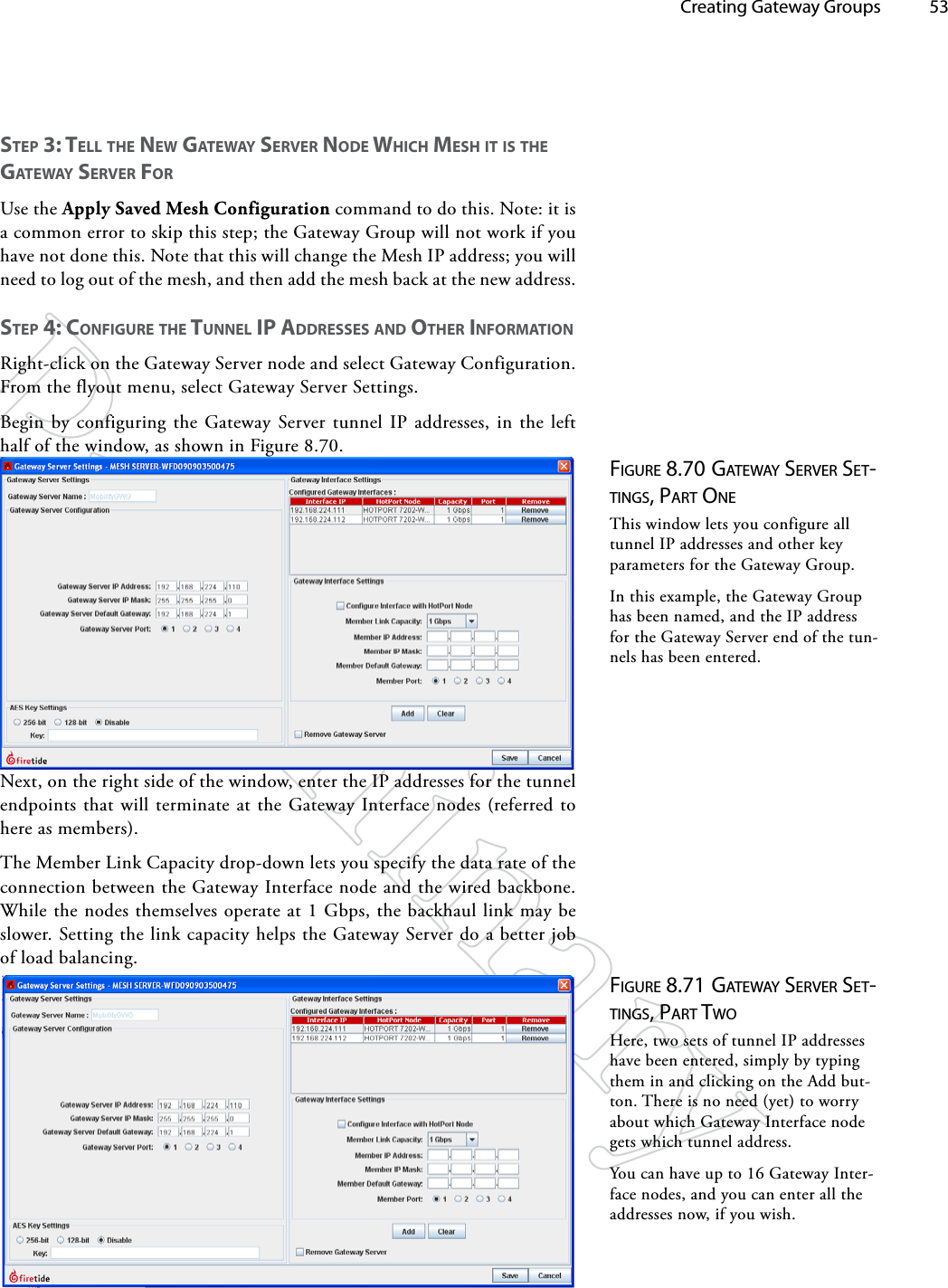   Creating Gateway Groups 53Figure 8.70 gATewAy Server SeT-TiNgS, pArT oNeThis window lets you configure all tunnel IP addresses and other key parameters for the Gateway Group.In this example, the Gateway Group has been named, and the IP address for the Gateway Server end of the tun-nels has been entered.Figure 8.71 gATewAy Server SeT-TiNgS, pArT TwoHere, two sets of tunnel IP addresses have been entered, simply by typing them in and clicking on the Add but-ton. There is no need (yet) to worry about which Gateway Interface node gets which tunnel address.You can have up to 16 Gateway Inter-face nodes, and you can enter all the addresses now, if you wish.STep 3: Tell The New gATewAy SeRveR Node whiCh meSh iT iS The gATewAy SeRveR foRUse the Apply Saved Mesh Configuration command to do this. Note: it is a common error to skip this step; the Gateway Group will not work if you have not done this. Note that this will change the Mesh IP address; you will need to log out of the mesh, and then add the mesh back at the new address.STep 4: CoNfigURe The TUNNel ip AddReSSeS ANd oTheR iNfoRmATioNRight-click on the Gateway Server node and select Gateway Configuration. From the flyout menu, select Gateway Server Settings.Begin by configuring the Gateway Server tunnel IP addresses, in the left half of the window, as shown in Figure 8.70.Next, on the right side of the window, enter the IP addresses for the tunnel endpoints that will terminate at the Gateway Interface nodes (referred to here as members).The Member Link Capacity drop-down lets you specify the data rate of the connection between the Gateway Interface node and the wired backbone. While the nodes themselves operate at 1 Gbps, the backhaul link may be slower. Setting the link capacity helps the Gateway Server do a better job of load balancing.