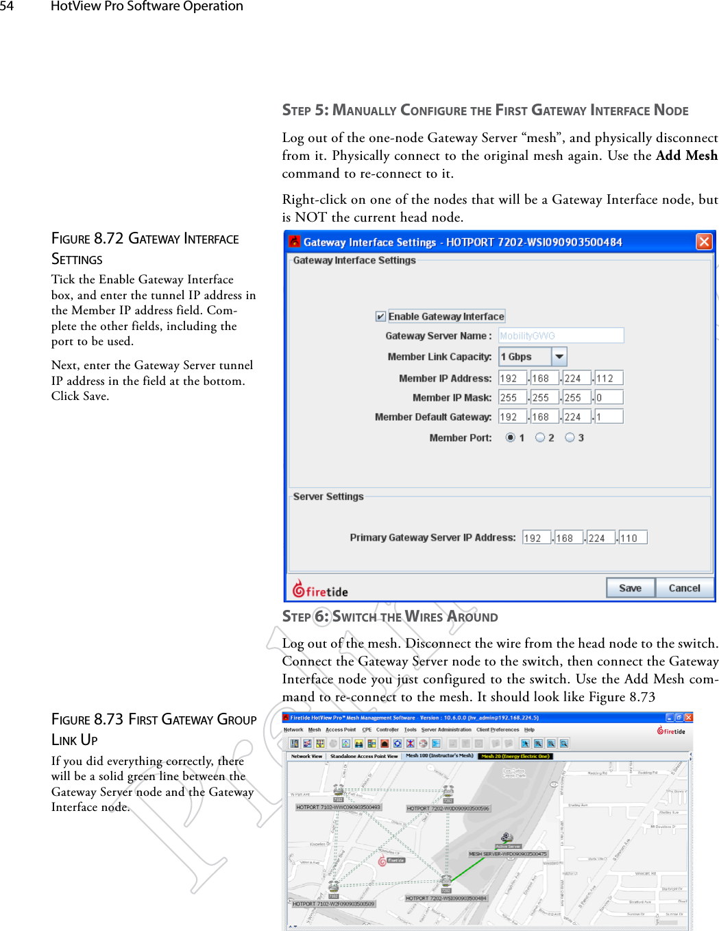 54  HotView Pro Software Operation Figure 8.72 gATewAy iNTerFAce SeTTiNgSTick the Enable Gateway Interface box, and enter the tunnel IP address in the Member IP address field. Com-plete the other fields, including the port to be used.Next, enter the Gateway Server tunnel IP address in the field at the bottom. Click Save.Figure 8.73 FirST gATewAy group liNk upIf you did everything correctly, there will be a solid green line between the Gateway Server node and the Gateway Interface node.STep 5: mANUAlly CoNfigURe The fiRST gATewAy iNTeRfACe NodeLog out of the one-node Gateway Server “mesh”, and physically disconnect from it. Physically connect to the original mesh again. Use the Add Mesh command to re-connect to it.Right-click on one of the nodes that will be a Gateway Interface node, but is NOT the current head node.STep 6: SwiTCh The wiReS ARoUNdLog out of the mesh. Disconnect the wire from the head node to the switch. Connect the Gateway Server node to the switch, then connect the Gateway Interface node you just configured to the switch. Use the Add Mesh com-mand to re-connect to the mesh. It should look like Figure 8.73