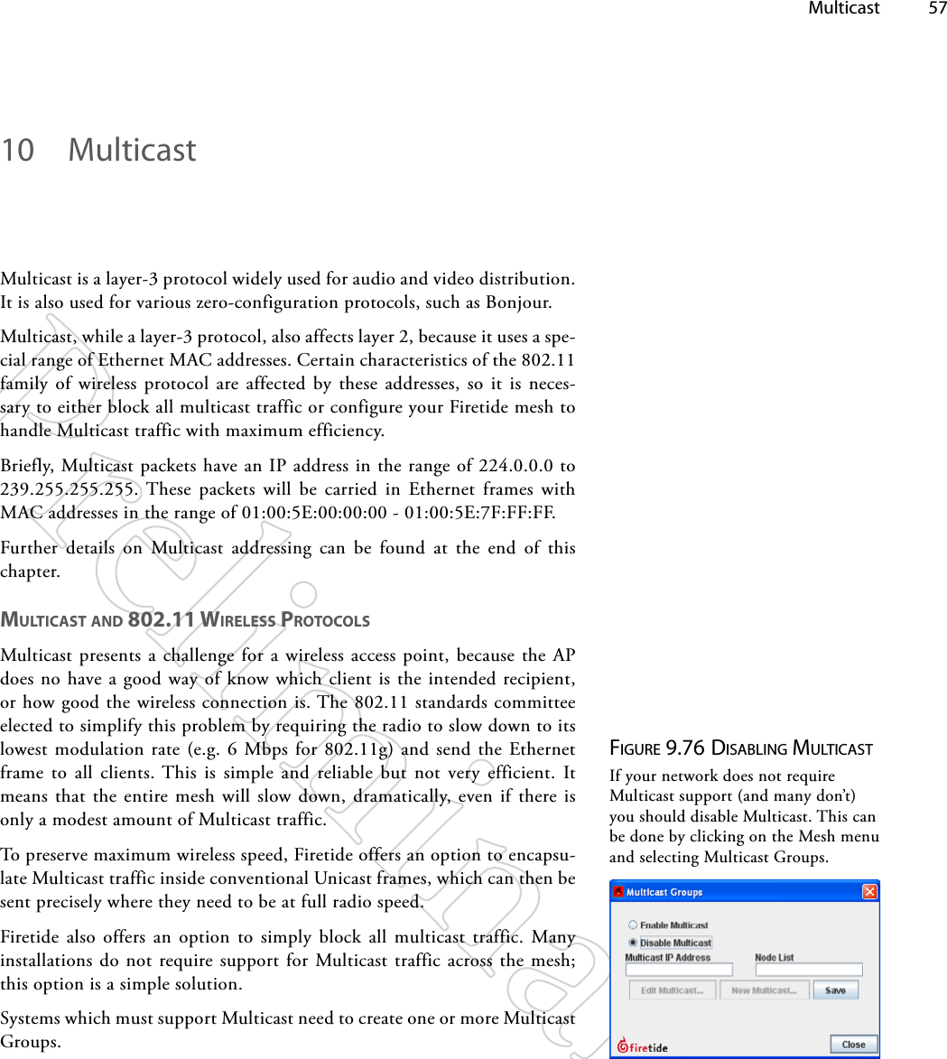  Multicast 5710  MulticastMulticast is a layer-3 protocol widely used for audio and video distribution. It is also used for various zero-configuration protocols, such as Bonjour. Multicast, while a layer-3 protocol, also affects layer 2, because it uses a spe-cial range of Ethernet MAC addresses. Certain characteristics of the 802.11 family of wireless protocol are affected by these addresses, so it is neces-sary to either block all multicast traffic or configure your Firetide mesh to handle Multicast traffic with maximum efficiency.Briefly, Multicast packets have an IP address in the range of 224.0.0.0 to 239.255.255.255. These packets will be carried in Ethernet frames with MAC addresses in the range of 01:00:5E:00:00:00 - 01:00:5E:7F:FF:FF.Further details on Multicast addressing can be found at the end of this chapter.mUlTiCAST ANd 802.11 wiReleSS pRoToColSMulticast presents a challenge for a wireless access point, because the AP does no have a good way of know which client is the intended recipient, or how good the wireless connection is. The 802.11 standards committee elected to simplify this problem by requiring the radio to slow down to its lowest modulation rate (e.g. 6 Mbps for 802.11g) and send the Ethernet frame to all clients. This is simple and reliable but not very efficient. It means that the entire mesh will slow down, dramatically, even if there is only a modest amount of Multicast traffic.To preserve maximum wireless speed, Firetide offers an option to encapsu-late Multicast traffic inside conventional Unicast frames, which can then be sent precisely where they need to be at full radio speed.Firetide also offers an option to simply block all multicast traffic. Many installations do not require support for Multicast traffic across the mesh; this option is a simple solution.Systems which must support Multicast need to create one or more Multicast Groups.Figure 9.76 diSAbliNg MulTicASTIf your network does not require Multicast support (and many don’t) you should disable Multicast. This can be done by clicking on the Mesh menu and selecting Multicast Groups.