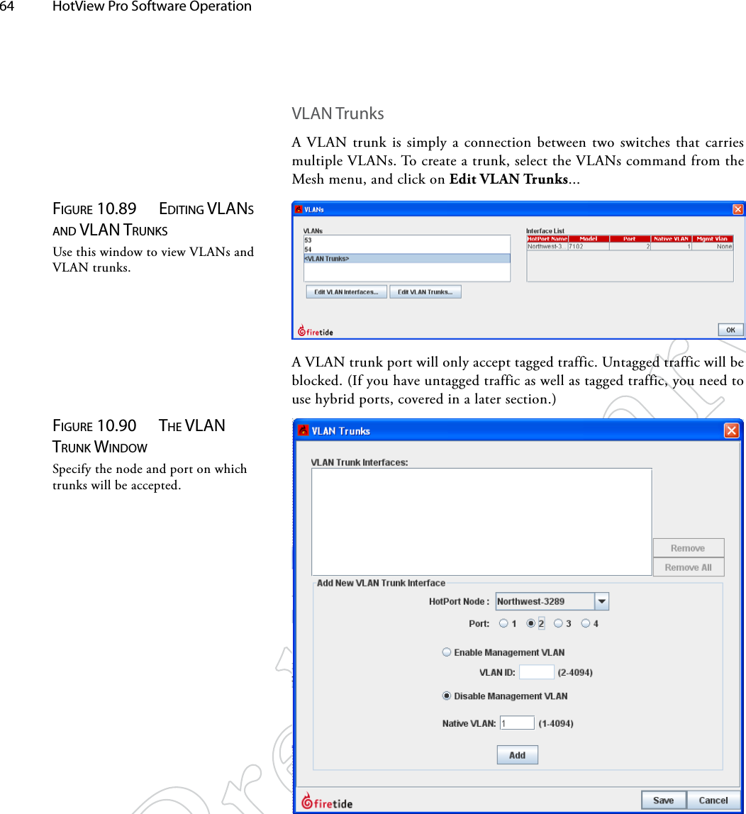 64  HotView Pro Software Operation VLAN TrunksA VLAN trunk is simply a connection between two switches that carries multiple VLANs. To create a trunk, select the VLANs command from the Mesh menu, and click on Edit VLAN Trunks...Figure 10.89  ediTiNg vlANS ANd vlAN TruNkSUse this window to view VLANs and VLAN trunks.A VLAN trunk port will only accept tagged traffic. Untagged traffic will be blocked. (If you have untagged traffic as well as tagged traffic, you need to use hybrid ports, covered in a later section.)Figure 10.90  The vlAN TruNk wiNdowSpecify the node and port on which trunks will be accepted.