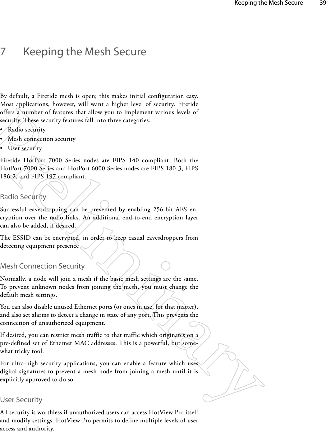   Keeping the Mesh Secure 397  Keeping the Mesh SecureBy default, a Firetide mesh is open; this makes initial configuration easy. Most applications, however, will want a higher level of security. Firetide offers a number of features that allow you to implement various levels of security. These security features fall into three categories:• Radio security• Mesh connection security• User securityFiretide HotPort 7000 Series nodes are FIPS 140 compliant. Both the HotPort 7000 Series and HotPort 6000 Series nodes are FIPS 180-3, FIPS 186-2, and FIPS 197 compliant.Radio SecuritySuccessful eavesdropping can be prevented by enabling 256-bit AES en-cryption over the radio links. An additional end-to-end encryption layer can also be added, if desired.The ESSID can be encrypted, in order to keep casual eavesdroppers from detecting equipment presenceMesh Connection SecurityNormally, a node will join a mesh if the basic mesh settings are the same. To prevent unknown nodes from joining the mesh, you must change the default mesh settings.You can also disable unused Ethernet ports (or ones in use, for that matter), and also set alarms to detect a change in state of any port. This prevents the connection of unauthorized equipment.If desired, you can restrict mesh traffic to that traffic which originates on a pre-defined set of Ethernet MAC addresses. This is a powerful, but some-what tricky tool.For ultra-high security applications, you can enable a feature which uses digital signatures to prevent a mesh node from joining a mesh until it is explicitly approved to do so.User SecurityAll security is worthless if unauthorized users can access HotView Pro itself and modify settings. HotView Pro permits to define multiple levels of user access and authority.