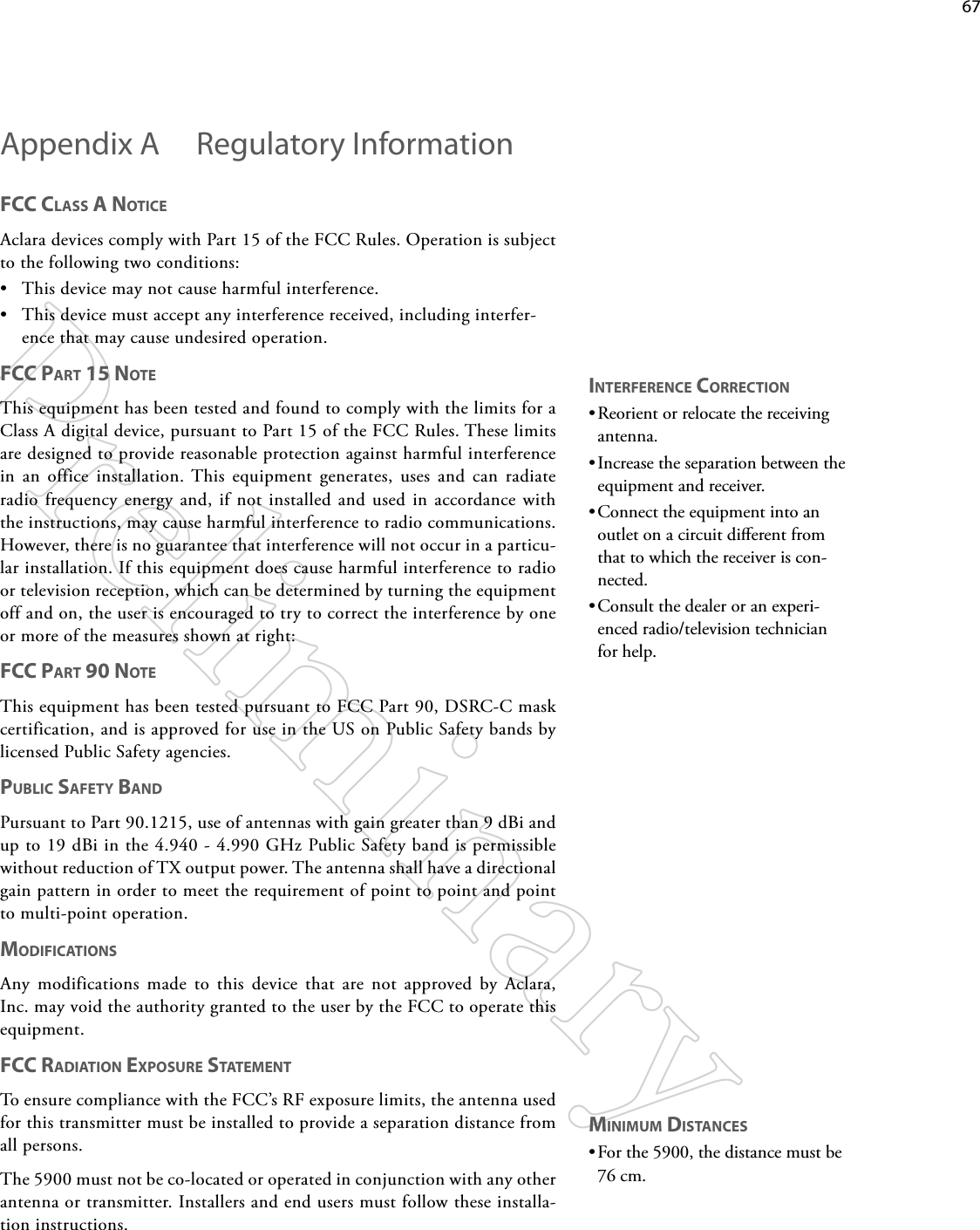    67fCC ClASS A NoTiCe Aclara devices comply with Part 15 of the FCC Rules. Operation is subject to the following two conditions: • This device may not cause harmful interference. • This device must accept any interference received, including interfer-ence that may cause undesired operation. fCC pART 15 NoTe This equipment has been tested and found to comply with the limits for a Class A digital device, pursuant to Part 15 of the FCC Rules. These limits are designed to provide reasonable protection against harmful interference in an office installation. This equipment generates, uses and can radiate radio frequency energy and, if not installed and used in accordance with the instructions, may cause harmful interference to radio communications. However, there is no guarantee that interference will not occur in a particu-lar installation. If this equipment does cause harmful interference to radio or television reception, which can be determined by turning the equipment off and on, the user is encouraged to try to correct the interference by one or more of the measures shown at right: fCC pART 90 NoTe This equipment has been tested pursuant to FCC Part 90, DSRC-C mask certification, and is approved for use in the US on Public Safety bands by licensed Public Safety agencies. pUbliC SAfeTy bANd Pursuant to Part 90.1215, use of antennas with gain greater than 9 dBi and up to 19 dBi in the 4.940 - 4.990 GHz Public Safety band is permissible without reduction of TX output power. The antenna shall have a directional gain pattern in order to meet the requirement of point to point and point to multi-point operation. modifiCATioNS Any modifications made to this device that are not approved by Aclara, Inc. may void the authority granted to the user by the FCC to operate this equipment. fCC RAdiATioN expoSURe STATemeNT To ensure compliance with the FCC’s RF exposure limits, the antenna used for this transmitter must be installed to provide a separation distance from all persons.The 5900 must not be co-located or operated in conjunction with any other antenna or transmitter. Installers and end users must follow these installa-tion instructions. Appendix A  Regulatory InformationiNTeRfeReNCe CoRReCTioN•Reorient or relocate the receiving antenna. •Increase the separation between the equipment and receiver. •Connect the equipment into an outlet on a circuit dierent from that to which the receiver is con-nected. •Consult the dealer or an experi-enced radio/television technician for help. miNimUm diSTANCeS•For the 5900, the distance must be 76 cm.