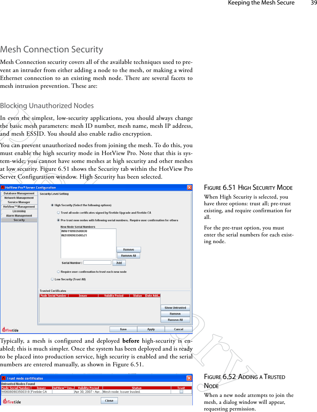   Keeping the Mesh Secure 39Figure 6.51 high SecuriTy ModeWhen High Security is selected, you have three options: trust all; pre-trust existing, and require confirmation for all.For the pre-trust option, you must enter the serial numbers for each exist-ing node.Mesh Connection SecurityMesh Connection security covers all of the available techniques used to pre-vent an intruder from either adding a node to the mesh, or making a wired Ethernet connection to an existing mesh node. There are several facets to mesh intrusion prevention. These are:Blocking Unauthorized NodesIn even the simplest, low-security applications, you should always change the basic mesh parameters: mesh ID number, mesh name, mesh IP address, and mesh ESSID. You should also enable radio encryption.You can prevent unauthorized nodes from joining the mesh. To do this, you  must enable the high security mode in HotView Pro. Note that this is sys-tem-wide; you cannot have some meshes at high security and other meshes at low security. Figure 6.51 shows the Security tab within the HotView Pro Server Configuration window. High Security has been selected.Typically, a mesh is configured and deployed before high-security is en-abled; this is much simpler. Once the system has been deployed and is ready to be placed into production service, high security is enabled and the serial numbers are entered manually, as shown in Figure 6.51.Figure 6.52 AddiNg A TruSTed NodeWhen a new node attempts to join the mesh, a dialog window will appear, requesting permission.
