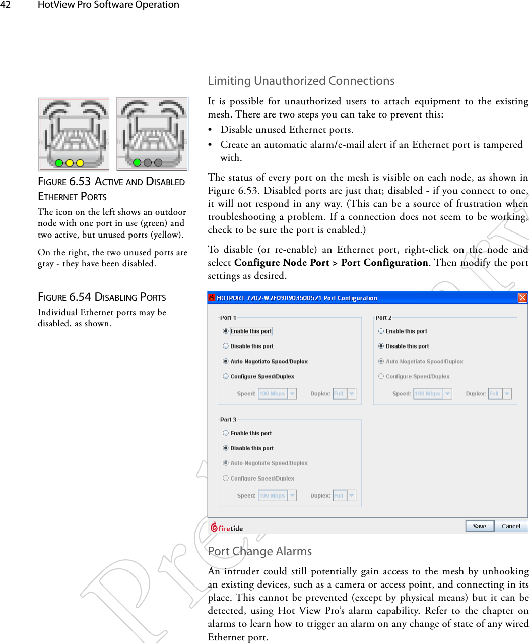 42  HotView Pro Software Operation Figure 6.53 AcTive ANd diSAbled eTherNeT porTSThe icon on the left shows an outdoor node with one port in use (green) and two active, but unused ports (yellow).On the right, the two unused ports are gray - they have been disabled.Limiting Unauthorized ConnectionsIt is possible for unauthorized users to attach equipment to the existing mesh. There are two steps you can take to prevent this:• Disable unused Ethernet ports.• Create an automatic alarm/e-mail alert if an Ethernet port is tampered with.The status of every port on the mesh is visible on each node, as shown in Figure 6.53. Disabled ports are just that; disabled - if you connect to one, it will not respond in any way. (This can be a source of frustration when troubleshooting a problem. If a connection does not seem to be working, check to be sure the port is enabled.)To disable (or re-enable) an Ethernet port, right-click on the node and select Configure Node Port &gt; Port Configuration. Then modify the port settings as desired.Figure 6.54 diSAbliNg porTSIndividual Ethernet ports may be disabled, as shown.Port Change AlarmsAn intruder could still potentially gain access to the mesh by unhooking an existing devices, such as a camera or access point, and connecting in its place. This cannot be prevented (except by physical means) but it can be detected, using Hot View Pro’s alarm capability. Refer to the chapter on alarms to learn how to trigger an alarm on any change of state of any wired Ethernet port.