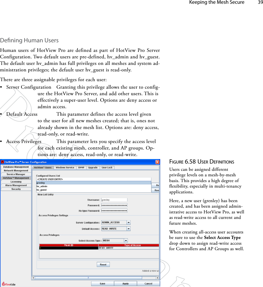   Keeping the Mesh Secure 39Dening Human UsersHuman users of HotView Pro are defined as part of HotView Pro Server Configuration. Two default users are pre-defined, hv_admin and hv_guest. The default user hv_admin has full privileges on all meshes and system ad-ministration privileges; the default user hv_guest is read-only.There are three assignable privileges for each user:• Server Configuration  Granting this privilege allows the user to config-ure the HotView Pro Server, and add other users. This is effectively a super-user level. Options are deny access or admin access.• Default Access   This parameter defines the access level given to the user for all new meshes created; that is, ones not already shown in the mesh list. Options are: deny access, read-only, or read-write.• Access Privileges  This parameter lets you specify the access level for each existing mesh, controller, and AP groups. Op-tions are: deny access, read-only, or read-write.Figure 6.58 uSer deFiNiTioNSUsers can be assigned different privilege levels on a mesh-by-mesh basis. This provides a high degree of flexibility, especially in multi-tenancy applications.Here, a new user (grenley) has been created, and has been assigned admin-istrative access to HotView Pro, as well as read-write access to all current and future meshes.When creating all-access user accounts be sure to use the Select Access Type drop down to assign read-write access for Controllers and AP Groups as well.