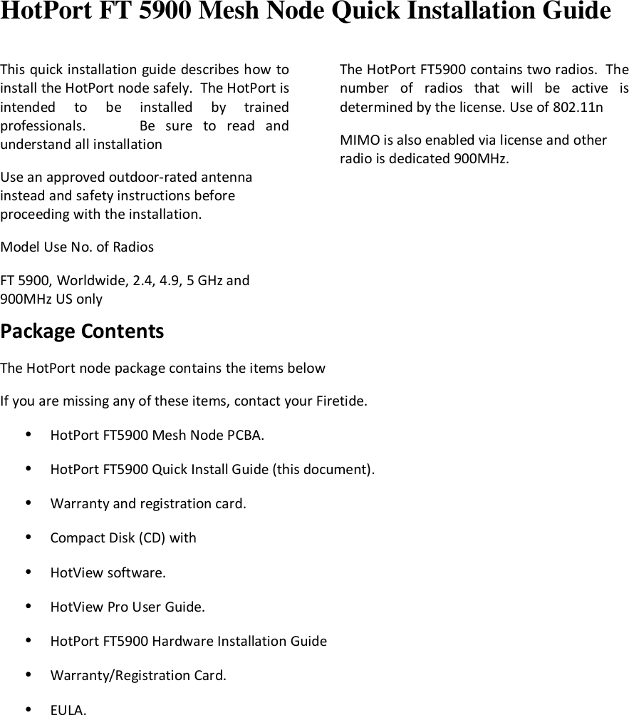  HotPort FT 5900 Mesh Node Quick Installation Guide  This quick installation guide describes how to install the HotPort node safely.  The HotPort is intended  to  be  installed  by  trained professionals.          Be  sure  to  read  and understand all installation Use an approved outdoor-rated antenna instead and safety instructions before proceeding with the installation. Model Use No. of Radios FT 5900, Worldwide, 2.4, 4.9, 5 GHz and 900MHz US only  The HotPort FT5900 contains two radios.  The number  of  radios  that  will  be  active  is determined by the license. Use of 802.11n MIMO is also enabled via license and other radio is dedicated 900MHz.     Package Contents The HotPort node package contains the items below  If you are missing any of these items, contact your Firetide. • HotPort FT5900 Mesh Node PCBA.  • HotPort FT5900 Quick Install Guide (this document). • Warranty and registration card. • Compact Disk (CD) with • HotView software. • HotView Pro User Guide. • HotPort FT5900 Hardware Installation Guide • Warranty/Registration Card. • EULA.       
