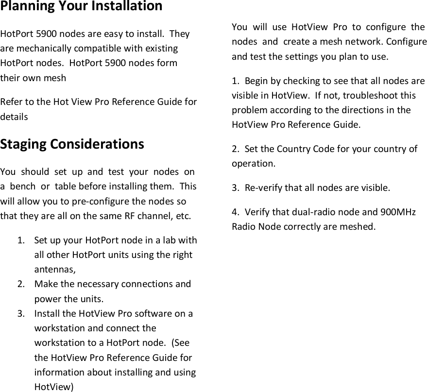    Planning Your Installation HotPort 5900 nodes are easy to install.  They are mechanically compatible with existing HotPort nodes.  HotPort 5900 nodes form their own mesh  Refer to the Hot View Pro Reference Guide for details Staging Considerations You  should  set  up  and  test  your  nodes  on  a  bench  or  table before installing them.  This will allow you to pre-configure the nodes so that they are all on the same RF channel, etc. 1. Set up your HotPort node in a lab with all other HotPort units using the right antennas,  2. Make the necessary connections and power the units. 3. Install the HotView Pro software on a workstation and connect the workstation to a HotPort node.  (See the HotView Pro Reference Guide for information about installing and using HotView)  You  will  use  HotView  Pro  to  configure  the  nodes  and  create a mesh network. Configure and test the settings you plan to use. 1.  Begin by checking to see that all nodes are visible in HotView.  If not, troubleshoot this problem according to the directions in the HotView Pro Reference Guide. 2.  Set the Country Code for your country of operation. 3.  Re-verify that all nodes are visible. 4.  Verify that dual-radio node and 900MHz Radio Node correctly are meshed.               