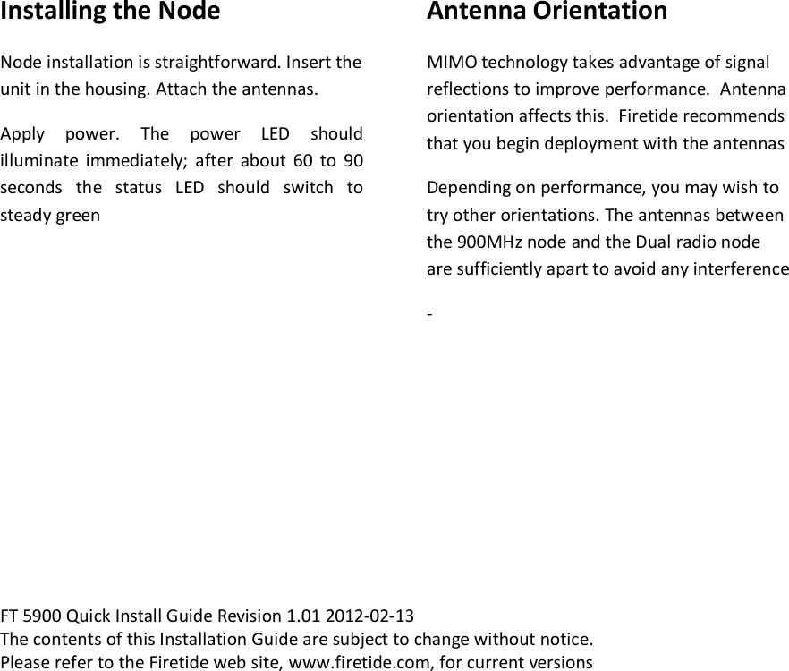    Installing the Node Node installation is straightforward. Insert the unit in the housing. Attach the antennas.  Apply  power.  The  power  LED  should illuminate  immediately;  after  about  60  to  90 seconds  the  status  LED  should  switch  to steady green     Antenna Orientation MIMO technology takes advantage of signal reflections to improve performance.  Antenna orientation affects this.  Firetide recommends that you begin deployment with the antennas   Depending on performance, you may wish to try other orientations. The antennas between the 900MHz node and the Dual radio node are sufficiently apart to avoid any interference -         FT 5900 Quick Install Guide Revision 1.01 2012-02-13 The contents of this Installation Guide are subject to change without notice. Please refer to the Firetide web site, www.firetide.com, for current versions         