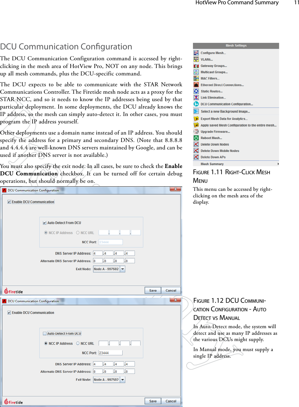   HotView Pro Command Summary 11DCU Communication CongurationThe DCU Communication Configuration command is accessed by right-clicking in the mesh area of HotView Pro, NOT on any node. This brings up all mesh commands, plus the DCU-specific command.The DCU expects to be able to communicate with the STAR Network Communications Controller. The Firetide mesh node acts as a proxy for the STAR NCC, and so it needs to know the IP addresses being used by that particular deployment. In some deployments, the DCU already knows the IP address, so the mesh can simply auto-detect it. In other cases, you must program the IP address yourself.Other deployments use a domain name instead of an IP address. You should specify the address for a primary and secondary DNS. (Note that 8.8.8.8 and 4.4.4.4 are well-known DNS servers maintained by Google, and can be used if another DNS server is not available.)You must also specify the exit node. In all cases, be sure to check the Enable DCU Communication checkbox. It can be turned off for certain debug operations, but should normally be on.Figure 1.11 righT-click MeSh MeNuThis menu can be accessed by right-clicking on the mesh area of the display. Figure 1.12 dcu coMMuNi-cATioN coNFigurATioN - AuTo deTecT vS MANuAlIn Auto-Detect mode, the system will detect and use as many IP addresses as the various DCUs might supply. In Manual mode, you must supply a single IP address.