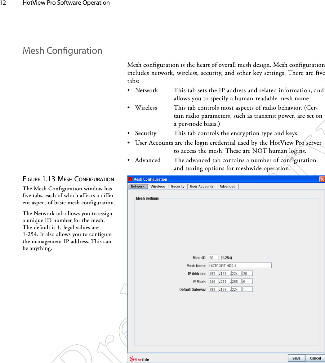 12  HotView Pro Software Operation Figure 1.13 MeSh coNFigurATioNThe Mesh Configuration window has five tabs, each of which affects a differ-ent aspect of basic mesh configuration.The Network tab allows you to assign a unique ID number for the mesh. The default is 1, legal values are 1-254. It also allows you to configure the management IP address. This can be anything.Mesh CongurationMesh configuration is the heart of overall mesh design. Mesh configuration includes network, wireless, security, and other key settings. There are five tabs:• Network  This tab sets the IP address and related information, and allows you to specify a human-readable mesh name.• Wireless  This tab controls most aspects of radio behavior. (Cer-tain radio parameters, such as transmit power, are set on a per-node basis.)• Security  This tab controls the encryption type and keys.• User Accounts are the login credential used by the HotView Pro server to access the mesh. These are NOT human logins.• Advanced  The advanced tab contains a number of configuration and tuning options for meshwide operation.