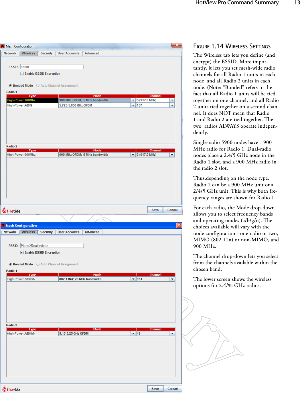   HotView Pro Command Summary 13Figure 1.14 wireleSS SeTTiNgSThe Wireless tab lets you define (and encrypt) the ESSID. More impor-tantly, it lets you set mesh-wide radio channels for all Radio 1 units in each node, and all Radio 2 units in each node. (Note: “Bonded” refers to the fact that all Radio 1 units will be tied together on one channel, and all Radio 2 units tied together on a second chan-nel. It does NOT mean that Radio 1 and Radio 2 are tied together. The two  radios ALWAYS operate indepen-dently.Single-radio 5900 nodes have a 900 MHz radio for Radio 1. Dual-radio nodes place a 2.4/5 GHz node in the Radio 1 slot, and a 900 MHz radio in the radio 2 slot.Thus,depending on the node type, Radio 1 can be a 900 MHz unit or a 2/4/5 GHz unit. This is why both fre-quency ranges are shown for Radio 1For each radio, the Mode drop-down allows you to select frequency bands and operating modes (a/b/g/n). The choices available will vary with the node configuration - one radio or two, MIMO (802.11n) or non-MIMO, and 900 MHz.The channel drop-down lets you select from the channels available within the  chosen band.The lower screen shows the wireless options for 2.4/% GHz radios.