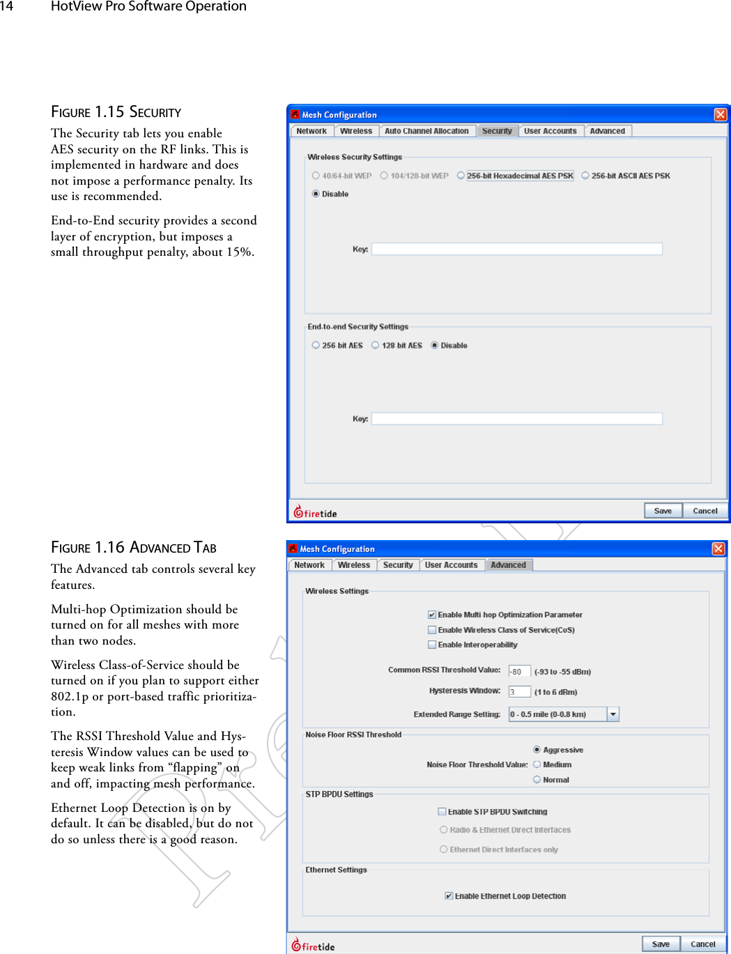 14  HotView Pro Software Operation Figure 1.16 AdvANced TAbThe Advanced tab controls several key features.Multi-hop Optimization should be turned on for all meshes with more than two nodes.Wireless Class-of-Service should be turned on if you plan to support either 802.1p or port-based traffic prioritiza-tion.The RSSI Threshold Value and Hys-teresis Window values can be used to keep weak links from “flapping” on and off, impacting mesh performance.Ethernet Loop Detection is on by default. It can be disabled, but do not do so unless there is a good reason.Figure 1.15 SecuriTyThe Security tab lets you enable AES security on the RF links. This is implemented in hardware and does not impose a performance penalty. Its use is recommended.End-to-End security provides a second layer of encryption, but imposes a small throughput penalty, about 15%.