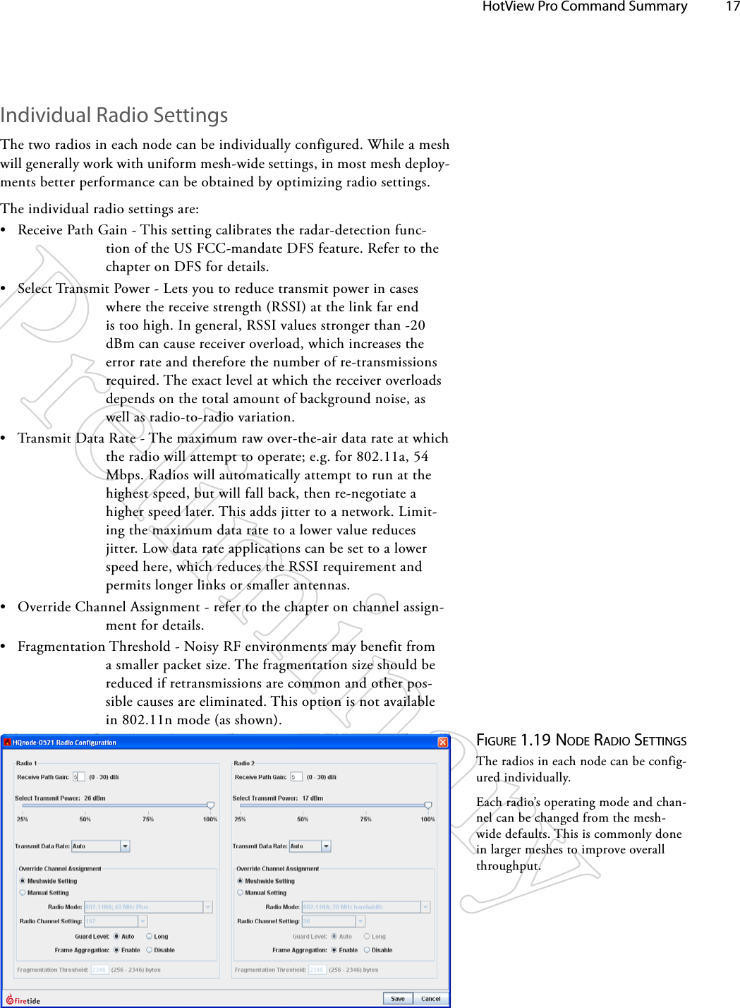   HotView Pro Command Summary 17Figure 1.19 Node rAdio SeTTiNgSThe radios in each node can be config-ured individually.Each radio’s operating mode and chan-nel can be changed from the mesh-wide defaults. This is commonly done in larger meshes to improve overall throughput.Individual Radio SettingsThe two radios in each node can be individually configured. While a mesh will generally work with uniform mesh-wide settings, in most mesh deploy-ments better performance can be obtained by optimizing radio settings.The individual radio settings are:• Receive Path Gain - This setting calibrates the radar-detection func-tion of the US FCC-mandate DFS feature. Refer to the chapter on DFS for details.• Select Transmit Power - Lets you to reduce transmit power in cases where the receive strength (RSSI) at the link far end is too high. In general, RSSI values stronger than -20 dBm can cause receiver overload, which increases the error rate and therefore the number of re-transmissions required. The exact level at which the receiver overloads depends on the total amount of background noise, as well as radio-to-radio variation.• Transmit Data Rate - The maximum raw over-the-air data rate at which the radio will attempt to operate; e.g. for 802.11a, 54 Mbps. Radios will automatically attempt to run at the highest speed, but will fall back, then re-negotiate a higher speed later. This adds jitter to a network. Limit-ing the maximum data rate to a lower value reduces jitter. Low data rate applications can be set to a lower speed here, which reduces the RSSI requirement and permits longer links or smaller antennas.• Override Channel Assignment - refer to the chapter on channel assign-ment for details.• Fragmentation Threshold - Noisy RF environments may benefit from a smaller packet size. The fragmentation size should be reduced if retransmissions are common and other pos-sible causes are eliminated. This option is not available in 802.11n mode (as shown).