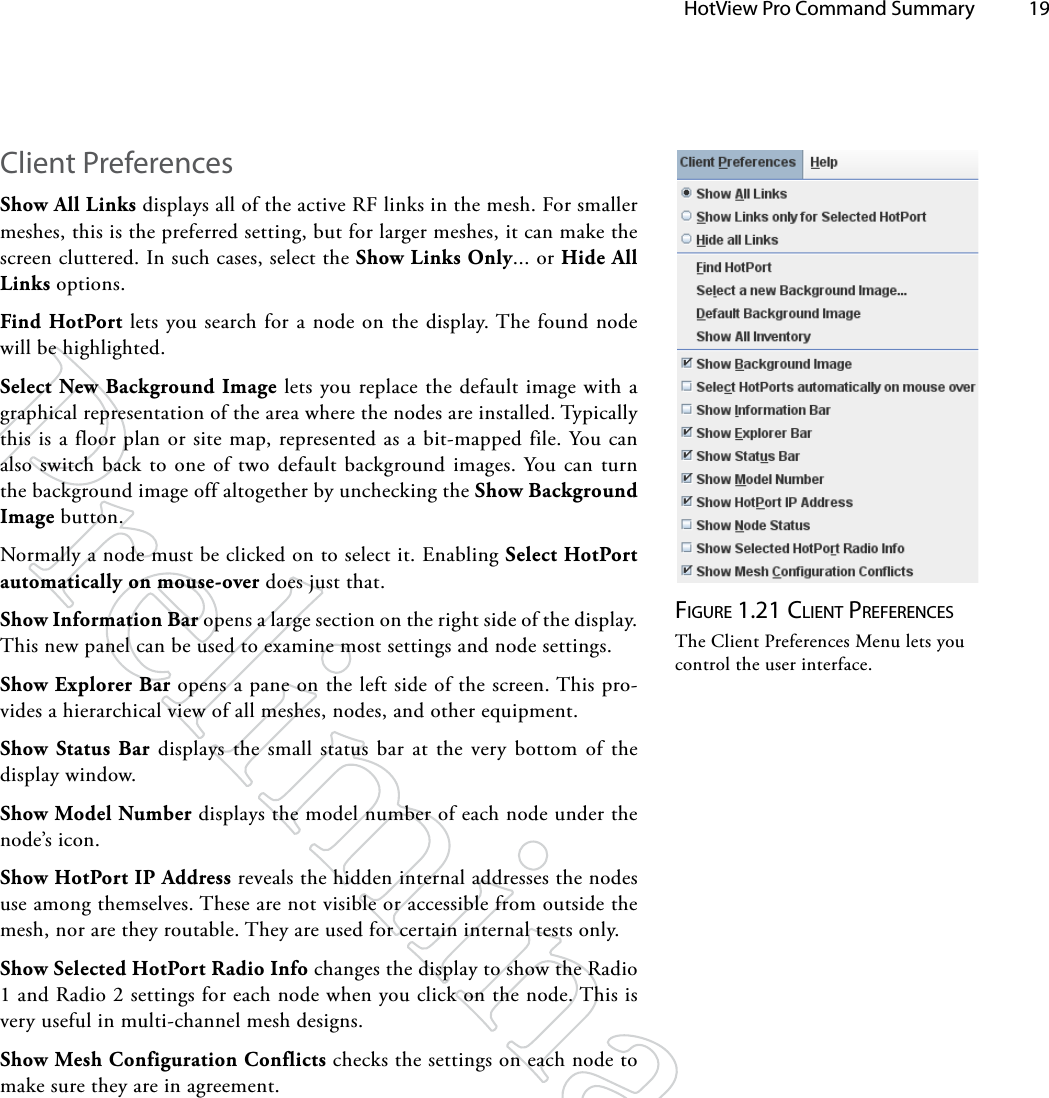   HotView Pro Command Summary 19Figure 1.21 clieNT preFereNceSThe Client Preferences Menu lets you control the user interface.Client PreferencesShow All Links displays all of the active RF links in the mesh. For smaller meshes, this is the preferred setting, but for larger meshes, it can make the screen cluttered. In such cases, select the Show Links Only... or Hide All Links options.Find HotPort lets you search for a node on the display. The found node will be highlighted.Select New Background Image lets you replace the default image with a graphical representation of the area where the nodes are installed. Typically this is a floor plan or site map, represented as a bit-mapped file. You can also switch back to one of two default background images. You can turn the background image off altogether by unchecking the Show Background Image button.Normally a node must be clicked on to select it. Enabling Select HotPort automatically on mouse-over does just that.Show Information Bar opens a large section on the right side of the display. This new panel can be used to examine most settings and node settings.Show Explorer Bar opens a pane on the left side of the screen. This pro-vides a hierarchical view of all meshes, nodes, and other equipment.Show Status Bar displays the small status bar at the very bottom of the display window.Show Model Number displays the model number of each node under the node’s icon.Show HotPort IP Address reveals the hidden internal addresses the nodes use among themselves. These are not visible or accessible from outside the mesh, nor are they routable. They are used for certain internal tests only.Show Selected HotPort Radio Info changes the display to show the Radio 1 and Radio 2 settings for each node when you click on the node. This is very useful in multi-channel mesh designs.Show Mesh Configuration Conflicts checks the settings on each node to make sure they are in agreement.