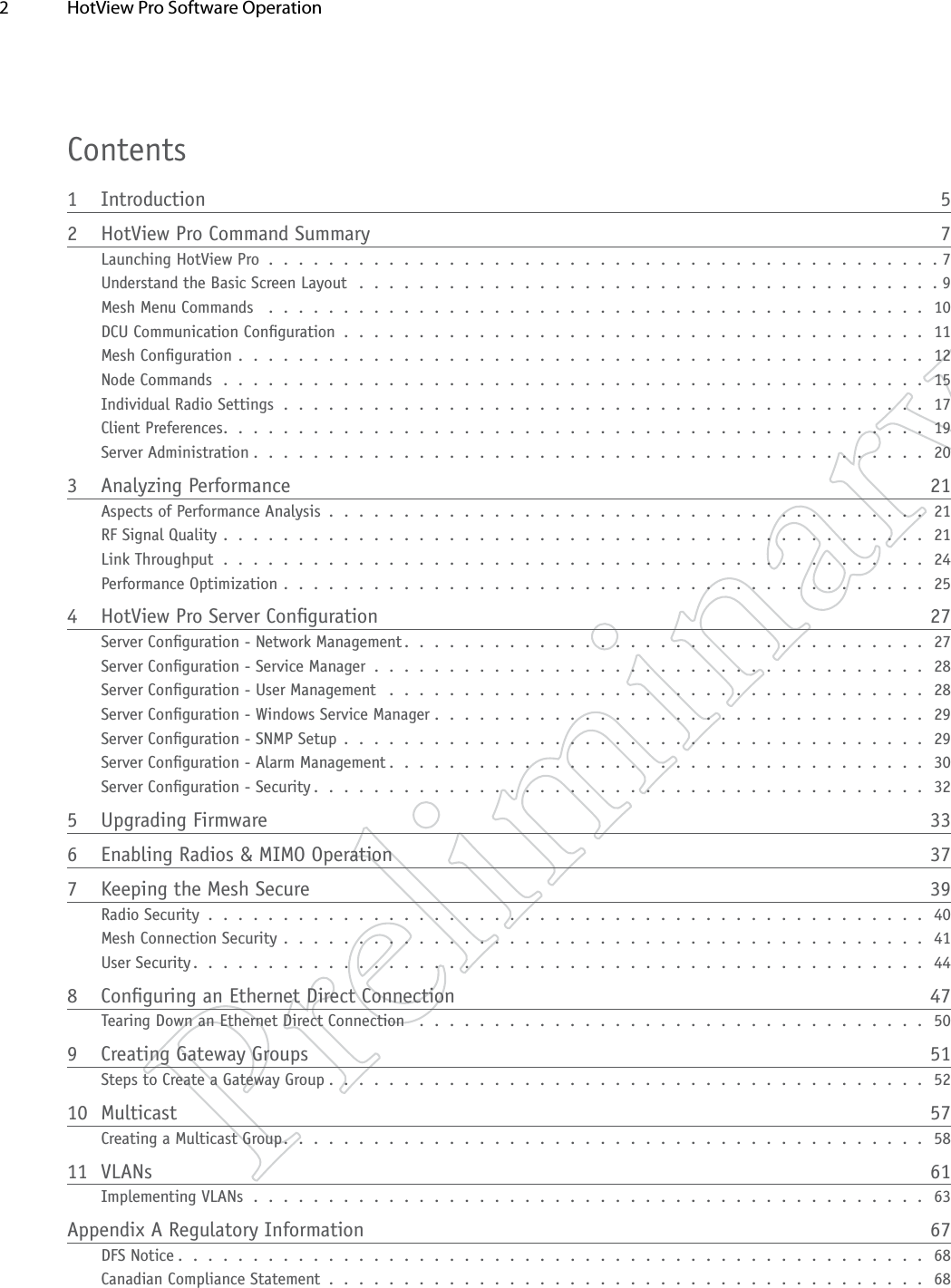 2  HotView Pro Software Operation Contents1 Introduction  52  HotView Pro Command Summary  7Launching HotView Pro . . . . . . . . . . . . . . . . . . . . . . . . . . . . . . . . . . . . . . . . . . . . . 7Understand the Basic Screen Layout  . . . . . . . . . . . . . . . . . . . . . . . . . . . . . . . . . . . . . . . 9Mesh Menu Commands  . . . . . . . . . . . . . . . . . . . . . . . . . . . . . . . . . . . . . . . . . . . . 10DCU Communication Conguration . . . . . . . . . . . . . . . . . . . . . . . . . . . . . . . . . . . . . . . 11Mesh Conguration . . . . . . . . . . . . . . . . . . . . . . . . . . . . . . . . . . . . . . . . . . . . . . 12Node Commands . . . . . . . . . . . . . . . . . . . . . . . . . . . . . . . . . . . . . . . . . . . . . . . 15Individual Radio Settings . . . . . . . . . . . . . . . . . . . . . . . . . . . . . . . . . . . . . . . . . . . 17Client Preferences. . . . . . . . . . . . . . . . . . . . . . . . . . . . . . . . . . . . . . . . . . . . . . . 19Server Administration . . . . . . . . . . . . . . . . . . . . . . . . . . . . . . . . . . . . . . . . . . . . . 203  Analyzing Performance  21Aspects of Performance Analysis . . . . . . . . . . . . . . . . . . . . . . . . . . . . . . . . . . . . . . . . 21RF Signal Quality . . . . . . . . . . . . . . . . . . . . . . . . . . . . . . . . . . . . . . . . . . . . . . . 21Link Throughput . . . . . . . . . . . . . . . . . . . . . . . . . . . . . . . . . . . . . . . . . . . . . . . 24Performance Optimization . . . . . . . . . . . . . . . . . . . . . . . . . . . . . . . . . . . . . . . . . . . 254  HotView Pro Server Conguration  27Server Conguration - Network Management . . . . . . . . . . . . . . . . . . . . . . . . . . . . . . . . . . . 27Server Conguration - Service Manager . . . . . . . . . . . . . . . . . . . . . . . . . . . . . . . . . . . . . 28Server Conguration - User Management  . . . . . . . . . . . . . . . . . . . . . . . . . . . . . . . . . . . . 28Server Conguration - Windows Service Manager . . . . . . . . . . . . . . . . . . . . . . . . . . . . . . . . . 29Server Conguration - SNMP Setup . . . . . . . . . . . . . . . . . . . . . . . . . . . . . . . . . . . . . . . 29Server Conguration - Alarm Management . . . . . . . . . . . . . . . . . . . . . . . . . . . . . . . . . . . . 30Server Conguration - Security . . . . . . . . . . . . . . . . . . . . . . . . . . . . . . . . . . . . . . . . . 325  Upgrading Firmware  336  Enabling Radios &amp; MIMO Operation  377  Keeping the Mesh Secure  39Radio Security . . . . . . . . . . . . . . . . . . . . . . . . . . . . . . . . . . . . . . . . . . . . . . . . 40Mesh Connection Security . . . . . . . . . . . . . . . . . . . . . . . . . . . . . . . . . . . . . . . . . . . 41User Security. . . . . . . . . . . . . . . . . . . . . . . . . . . . . . . . . . . . . . . . . . . . . . . . . 448  Conguring an Ethernet Direct Connection  47Tearing Down an Ethernet Direct Connection  . . . . . . . . . . . . . . . . . . . . . . . . . . . . . . . . . . 509  Creating Gateway Groups  51Steps to Create a Gateway Group . . . . . . . . . . . . . . . . . . . . . . . . . . . . . . . . . . . . . . . . 5210 Multicast  57Creating a Multicast Group. . . . . . . . . . . . . . . . . . . . . . . . . . . . . . . . . . . . . . . . . . . 5811 VLANs  61Implementing VLANs . . . . . . . . . . . . . . . . . . . . . . . . . . . . . . . . . . . . . . . . . . . . . 63Appendix A Regulatory Information  67DFS Notice . . . . . . . . . . . . . . . . . . . . . . . . . . . . . . . . . . . . . . . . . . . . . . . . . . 68Canadian Compliance Statement  . . . . . . . . . . . . . . . . . . . . . . . . . . . . . . . . . . . . . . . . 68