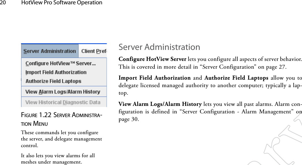 20  HotView Pro Software Operation Server AdministrationConfigure HotView Server lets you configure all aspects of server behavior. This is covered in more detail in “Server Configuration” on page 27.Import Field Authorization and Authorize Field Laptops allow you to delegate licensed managed authority to another computer; typically a lap-top.View Alarm Logs/Alarm History lets you view all past alarms. Alarm con-figuration is defined in “Server Configuration - Alarm Management” on page 30.Figure 1.22 Server AdMiNiSTrA-TioN MeNuThese commands let you configure the server, and delegate management control.It also lets you view alarms for all meshes under management.