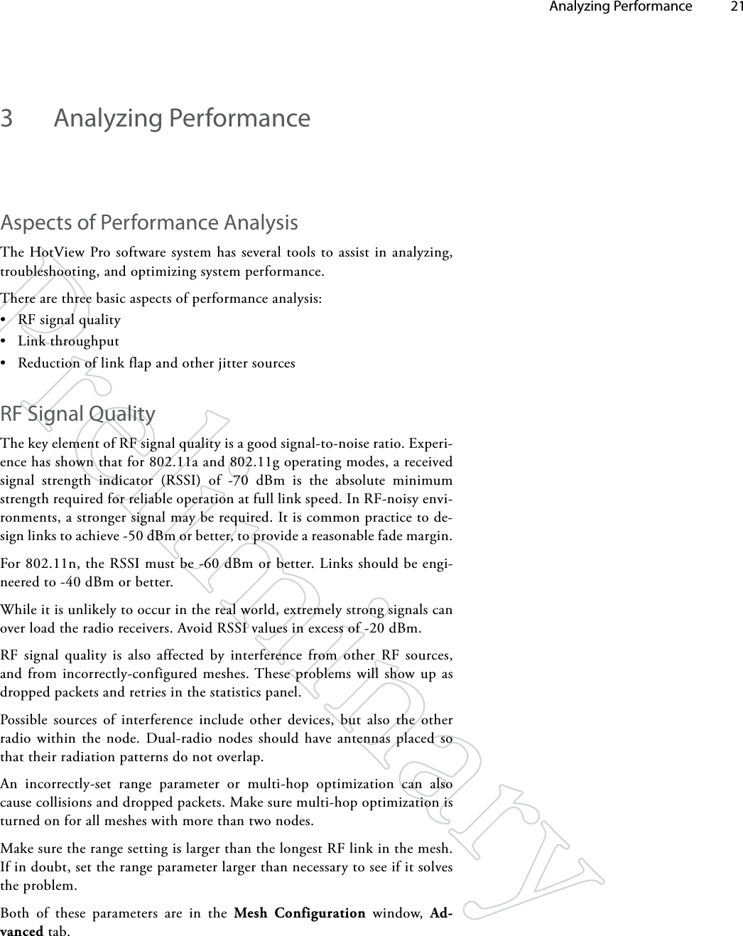   Analyzing Performance 213  Analyzing PerformanceAspects of Performance AnalysisThe HotView Pro software system has several tools to assist in analyzing, troubleshooting, and optimizing system performance. There are three basic aspects of performance analysis:• RF signal quality• Link throughput• Reduction of link flap and other jitter sourcesRF Signal QualityThe key element of RF signal quality is a good signal-to-noise ratio. Experi-ence has shown that for 802.11a and 802.11g operating modes, a received signal strength indicator (RSSI) of -70 dBm is the absolute minimum strength required for reliable operation at full link speed. In RF-noisy envi-ronments, a stronger signal may be required. It is common practice to de-sign links to achieve -50 dBm or better, to provide a reasonable fade margin.For 802.11n, the RSSI must be -60 dBm or better. Links should be engi-neered to -40 dBm or better.While it is unlikely to occur in the real world, extremely strong signals can over load the radio receivers. Avoid RSSI values in excess of -20 dBm.RF signal quality is also affected by interference from other RF sources, and from incorrectly-configured meshes. These problems will show up as dropped packets and retries in the statistics panel.Possible sources of interference include other devices, but also the other radio within the node. Dual-radio nodes should have antennas placed so that their radiation patterns do not overlap.An incorrectly-set range parameter or multi-hop optimization can also cause collisions and dropped packets. Make sure multi-hop optimization is turned on for all meshes with more than two nodes. Make sure the range setting is larger than the longest RF link in the mesh. If in doubt, set the range parameter larger than necessary to see if it solves the problem. Both of these parameters are in the Mesh Configuration window, Ad-vanced tab.