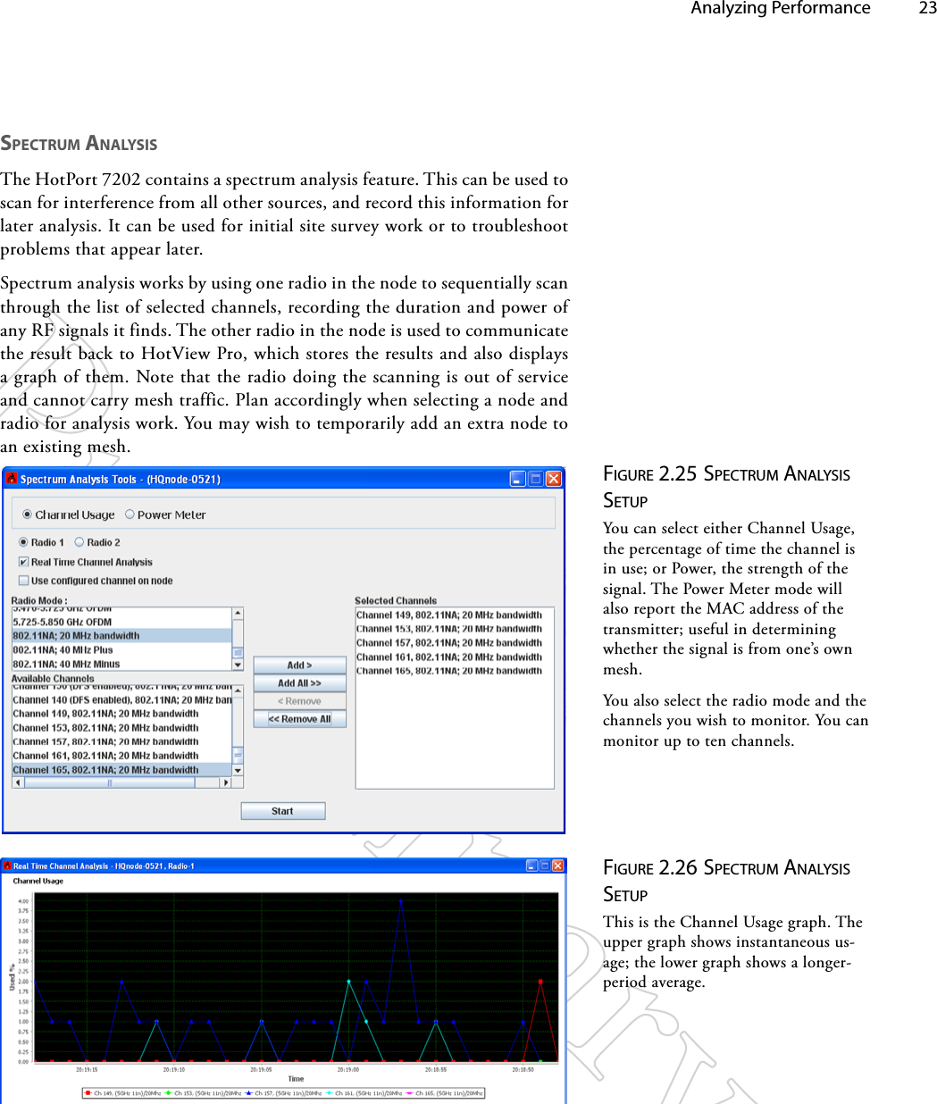   Analyzing Performance 23SpeCTRUm ANAlySiSThe HotPort 7202 contains a spectrum analysis feature. This can be used to scan for interference from all other sources, and record this information for later analysis. It can be used for initial site survey work or to troubleshoot problems that appear later.Spectrum analysis works by using one radio in the node to sequentially scan through the list of selected channels, recording the duration and power of any RF signals it finds. The other radio in the node is used to communicate the result back to HotView Pro, which stores the results and also displays a graph of them. Note that the radio doing the scanning is out of service and cannot carry mesh traffic. Plan accordingly when selecting a node and radio for analysis work. You may wish to temporarily add an extra node to an existing mesh.Figure 2.25 SpecTruM ANAlySiS SeTupYou can select either Channel Usage, the percentage of time the channel is in use; or Power, the strength of the signal. The Power Meter mode will also report the MAC address of the transmitter; useful in determining whether the signal is from one’s own mesh.You also select the radio mode and the channels you wish to monitor. You can monitor up to ten channels.Figure 2.26 SpecTruM ANAlySiS SeTupThis is the Channel Usage graph. The upper graph shows instantaneous us-age; the lower graph shows a longer-period average.