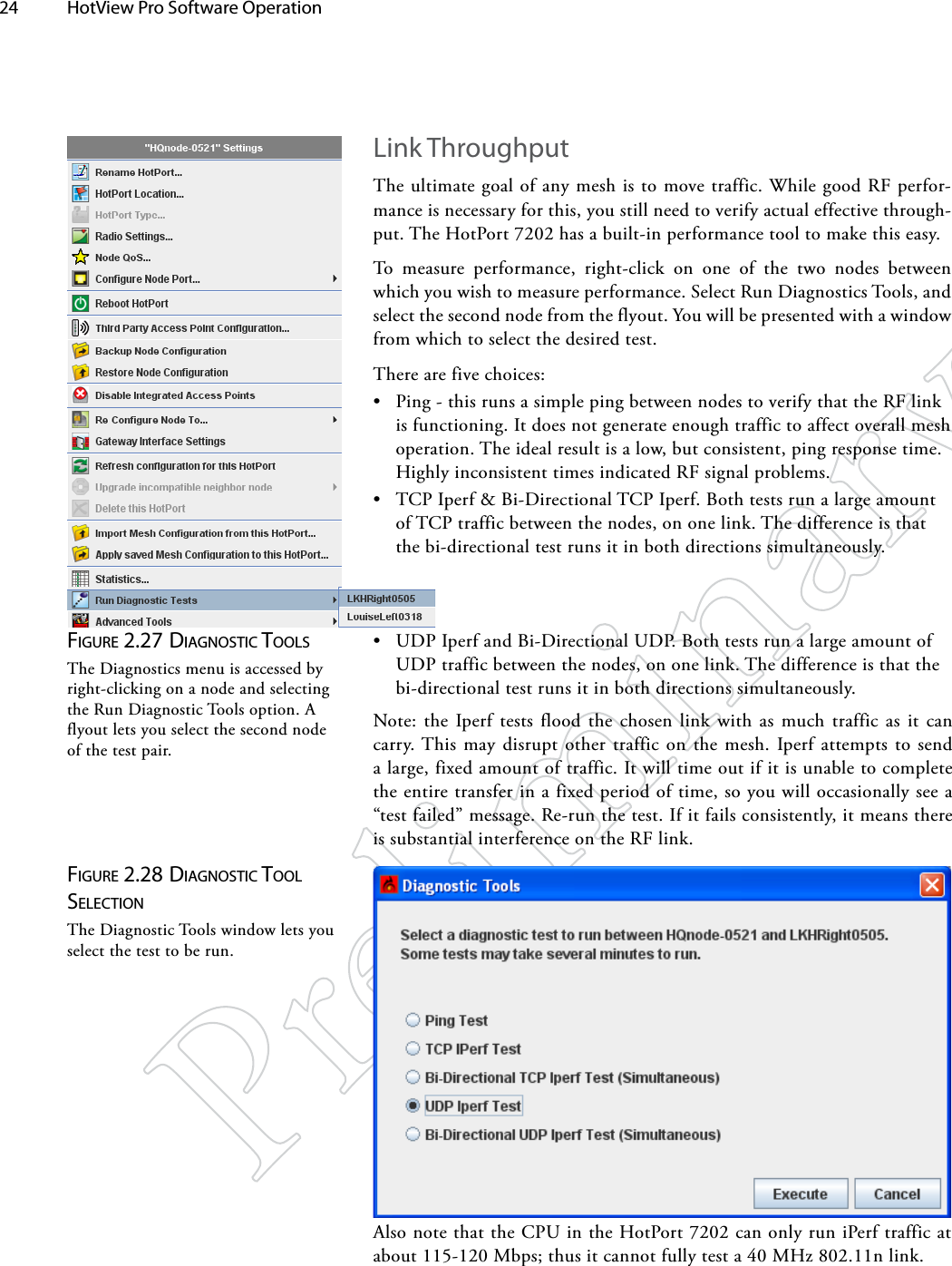 24  HotView Pro Software Operation Figure 2.27 diAgNoSTic ToolSThe Diagnostics menu is accessed by right-clicking on a node and selecting the Run Diagnostic Tools option. A flyout lets you select the second node of the test pair.Figure 2.28 diAgNoSTic Tool SelecTioNThe Diagnostic Tools window lets you select the test to be run.Link ThroughputThe ultimate goal of any mesh is to move traffic. While good RF perfor-mance is necessary for this, you still need to verify actual effective through-put. The HotPort 7202 has a built-in performance tool to make this easy.To measure performance, right-click on one of the two nodes between which you wish to measure performance. Select Run Diagnostics Tools, and select the second node from the flyout. You will be presented with a window from which to select the desired test. There are five choices:• Ping - this runs a simple ping between nodes to verify that the RF link is functioning. It does not generate enough traffic to affect overall mesh operation. The ideal result is a low, but consistent, ping response time. Highly inconsistent times indicated RF signal problems.• TCP Iperf &amp; Bi-Directional TCP Iperf. Both tests run a large amount of TCP traffic between the nodes, on one link. The difference is that the bi-directional test runs it in both directions simultaneously.• UDP Iperf and Bi-Directional UDP. Both tests run a large amount of UDP traffic between the nodes, on one link. The difference is that the bi-directional test runs it in both directions simultaneously.Note: the Iperf tests flood the chosen link with as much traffic as it can carry. This may disrupt other traffic on the mesh. Iperf attempts to send a large, fixed amount of traffic. It will time out if it is unable to complete the entire transfer in a fixed period of time, so you will occasionally see a “test failed” message. Re-run the test. If it fails consistently, it means there is substantial interference on the RF link.Also note that the CPU in the HotPort 7202 can only run iPerf traffic at about 115-120 Mbps; thus it cannot fully test a 40 MHz 802.11n link.