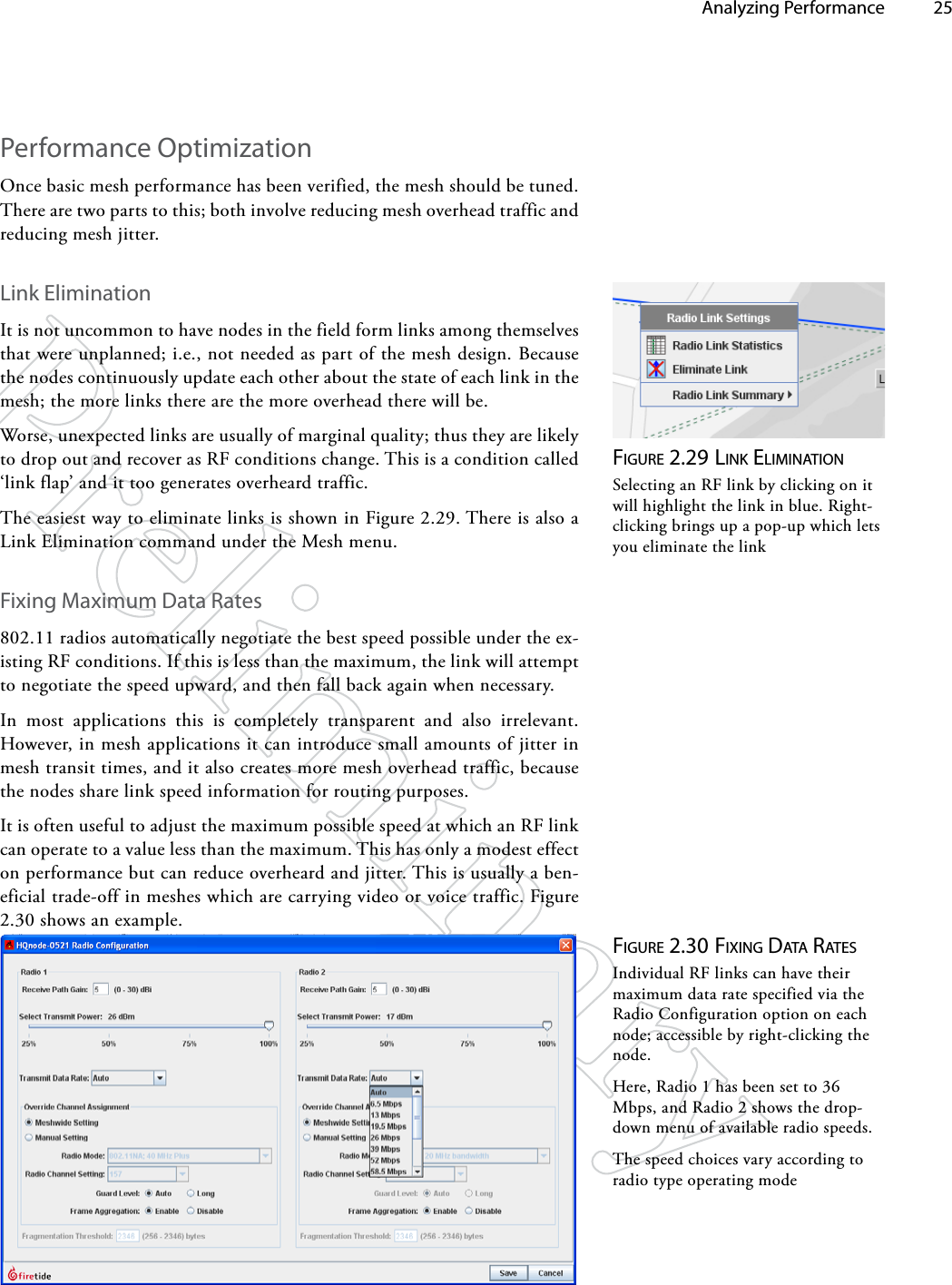   Analyzing Performance 25Performance OptimizationOnce basic mesh performance has been verified, the mesh should be tuned. There are two parts to this; both involve reducing mesh overhead traffic and reducing mesh jitter.Link EliminationIt is not uncommon to have nodes in the field form links among themselves that were unplanned; i.e., not needed as part of the mesh design. Because the nodes continuously update each other about the state of each link in the mesh; the more links there are the more overhead there will be.Worse, unexpected links are usually of marginal quality; thus they are likely to drop out and recover as RF conditions change. This is a condition called ‘link flap’ and it too generates overheard traffic.The easiest way to eliminate links is shown in Figure 2.29. There is also a Link Elimination command under the Mesh menu.Fixing Maximum Data Rates802.11 radios automatically negotiate the best speed possible under the ex-isting RF conditions. If this is less than the maximum, the link will attempt to negotiate the speed upward, and then fall back again when necessary. In most applications this is completely transparent and also irrelevant. However, in mesh applications it can introduce small amounts of jitter in mesh transit times, and it also creates more mesh overhead traffic, because the nodes share link speed information for routing purposes.It is often useful to adjust the maximum possible speed at which an RF link can operate to a value less than the maximum. This has only a modest effect on performance but can reduce overheard and jitter. This is usually a ben-eficial trade-off in meshes which are carrying video or voice traffic. Figure 2.30 shows an example. Figure 2.29 liNk eliMiNATioNSelecting an RF link by clicking on it will highlight the link in blue. Right-clicking brings up a pop-up which lets you eliminate the linkFigure 2.30 FixiNg dATA rATeSIndividual RF links can have their maximum data rate specified via the Radio Configuration option on each node; accessible by right-clicking the node.Here, Radio 1 has been set to 36 Mbps, and Radio 2 shows the drop-down menu of available radio speeds.The speed choices vary according to radio type operating mode