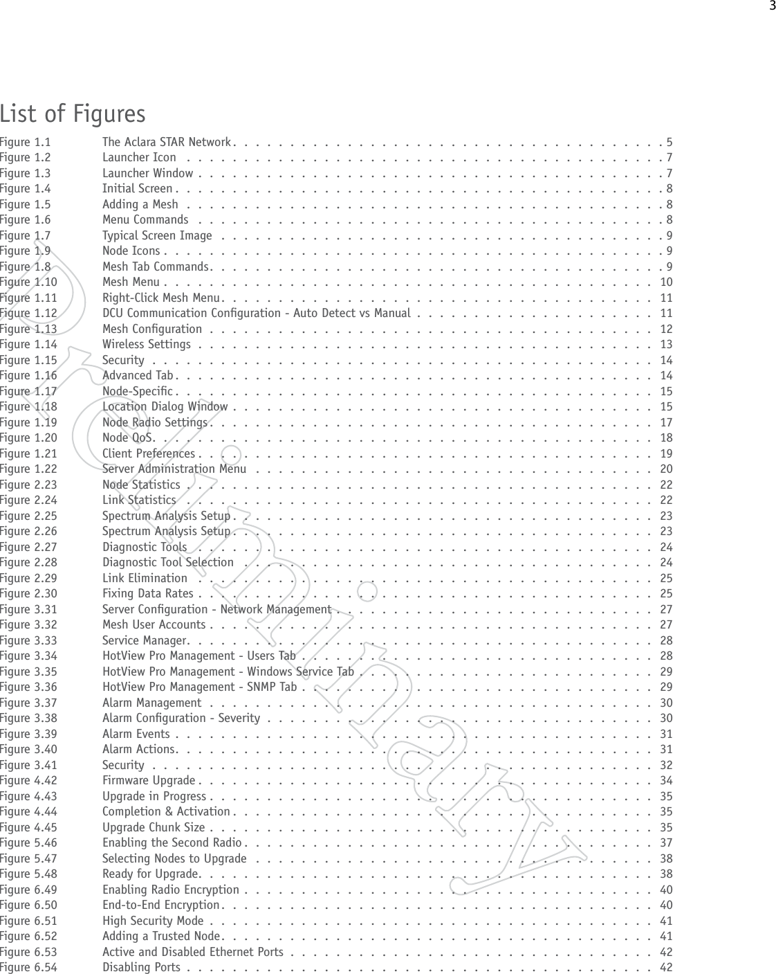    3List of FiguresFigure 1.1  The Aclara STAR Network . . . . . . . . . . . . . . . . . . . . . . . . . . . . . . . . . . . . . .5Figure 1.2  Launcher Icon  . . . . . . . . . . . . . . . . . . . . . . . . . . . . . . . . . . . . . . . . . . 7Figure 1.3  Launcher Window . . . . . . . . . . . . . . . . . . . . . . . . . . . . . . . . . . . . . . . . . 7Figure 1.4  Initial Screen . . . . . . . . . . . . . . . . . . . . . . . . . . . . . . . . . . . . . . . . . . .8Figure 1.5  Adding a Mesh . . . . . . . . . . . . . . . . . . . . . . . . . . . . . . . . . . . . . . . . . . 8Figure 1.6  Menu Commands  . . . . . . . . . . . . . . . . . . . . . . . . . . . . . . . . . . . . . . . . . 8Figure 1.7  Typical Screen Image . . . . . . . . . . . . . . . . . . . . . . . . . . . . . . . . . . . . . . . 9Figure 1.9  Node Icons . . . . . . . . . . . . . . . . . . . . . . . . . . . . . . . . . . . . . . . . . . . .9Figure 1.8  Mesh Tab Commands. . . . . . . . . . . . . . . . . . . . . . . . . . . . . . . . . . . . . . . .9Figure 1.10  Mesh Menu . . . . . . . . . . . . . . . . . . . . . . . . . . . . . . . . . . . . . . . . . . . 10Figure 1.11  Right-Click Mesh Menu . . . . . . . . . . . . . . . . . . . . . . . . . . . . . . . . . . . . . . 11Figure 1.12  DCU Communication Conguration - Auto Detect vs Manual . . . . . . . . . . . . . . . . . . . . . 11Figure 1.13  Mesh Conguration . . . . . . . . . . . . . . . . . . . . . . . . . . . . . . . . . . . . . . . 12Figure 1.14  Wireless Settings . . . . . . . . . . . . . . . . . . . . . . . . . . . . . . . . . . . . . . . . 13Figure 1.15  Security . . . . . . . . . . . . . . . . . . . . . . . . . . . . . . . . . . . . . . . . . . . . 14Figure 1.16  Advanced Tab . . . . . . . . . . . . . . . . . . . . . . . . . . . . . . . . . . . . . . . . . . 14Figure 1.17  Node-Specic . . . . . . . . . . . . . . . . . . . . . . . . . . . . . . . . . . . . . . . . . . 15Figure 1.18  Location Dialog Window . . . . . . . . . . . . . . . . . . . . . . . . . . . . . . . . . . . . . 15Figure 1.19  Node Radio Settings . . . . . . . . . . . . . . . . . . . . . . . . . . . . . . . . . . . . . . . 17Figure 1.20  Node QoS. . . . . . . . . . . . . . . . . . . . . . . . . . . . . . . . . . . . . . . . . . . . 18Figure 1.21  Client Preferences . . . . . . . . . . . . . . . . . . . . . . . . . . . . . . . . . . . . . . . . 19Figure 1.22  Server Administration Menu  . . . . . . . . . . . . . . . . . . . . . . . . . . . . . . . . . . . 20Figure 2.23  Node Statistics . . . . . . . . . . . . . . . . . . . . . . . . . . . . . . . . . . . . . . . . . 22Figure 2.24  Link Statistics  . . . . . . . . . . . . . . . . . . . . . . . . . . . . . . . . . . . . . . . . . 22Figure 2.25  Spectrum Analysis Setup . . . . . . . . . . . . . . . . . . . . . . . . . . . . . . . . . . . . . 23Figure 2.26  Spectrum Analysis Setup . . . . . . . . . . . . . . . . . . . . . . . . . . . . . . . . . . . . . 23Figure 2.27  Diagnostic Tools  . . . . . . . . . . . . . . . . . . . . . . . . . . . . . . . . . . . . . . . . 24Figure 2.28  Diagnostic Tool Selection  . . . . . . . . . . . . . . . . . . . . . . . . . . . . . . . . . . . . 24Figure 2.29  Link Elimination  . . . . . . . . . . . . . . . . . . . . . . . . . . . . . . . . . . . . . . . . 25Figure 2.30  Fixing Data Rates . . . . . . . . . . . . . . . . . . . . . . . . . . . . . . . . . . . . . . . . 25Figure 3.31  Server Conguration - Network Management . . . . . . . . . . . . . . . . . . . . . . . . . . . . 27Figure 3.32  Mesh User Accounts .  .  .  .  .  .  .  .  .  .  .  .  .  .  .  .  .  .  .  .  .  .  .  .  .  .  .  .  .  .  .  .  .  .  .  .  .  .  .  27Figure 3.33  Service Manager. . . . . . . . . . . . . . . . . . . . . . . . . . . . . . . . . . . . . . . . . 28Figure 3.34  HotView Pro Management - Users Tab . . . . . . . . . . . . . . . . . . . . . . . . . . . . . . . 28Figure 3.35  HotView Pro Management - Windows Service Tab . . . . . . . . . . . . . . . . . . . . . . . . . . 29Figure 3.36  HotView Pro Management - SNMP Tab . . . . . . . . . . . . . . . . . . . . . . . . . . . . . . . 29Figure 3.37  Alarm Management . . . . . . . . . . . . . . . . . . . . . . . . . . . . . . . . . . . . . . . 30Figure 3.38  Alarm Conguration - Severity . . . . . . . . . . . . . . . . . . . . . . . . . . . . . . . . . . 30Figure 3.39  Alarm Events . . . . . . . . . . . . . . . . . . . . . . . . . . . . . . . . . . . . . . . . . . 31Figure 3.40  Alarm Actions. . . . . . . . . . . . . . . . . . . . . . . . . . . . . . . . . . . . . . . . . . 31Figure 3.41  Security . . . . . . . . . . . . . . . . . . . . . . . . . . . . . . . . . . . . . . . . . . . . 32Figure 4.42  Firmware Upgrade . . . . . . . . . . . . . . . . . . . . . . . . . . . . . . . . . . . . . . . . 34Figure 4.43  Upgrade in Progress . . . . . . . . . . . . . . . . . . . . . . . . . . . . . . . . . . . . . . . 35Figure 4.44  Completion &amp; Activation . . . . . . . . . . . . . . . . . . . . . . . . . . . . . . . . . . . . . 35Figure 4.45  Upgrade Chunk Size . . . . . . . . . . . . . . . . . . . . . . . . . . . . . . . . . . . . . . . 35Figure 5.46  Enabling the Second Radio . . . . . . . . . . . . . . . . . . . . . . . . . . . . . . . . . . . . 37Figure 5.47  Selecting Nodes to Upgrade . . . . . . . . . . . . . . . . . . . . . . . . . . . . . . . . . . . 38Figure 5.48  Ready for Upgrade. . . . . . . . . . . . . . . . . . . . . . . . . . . . . . . . . . . . . . . . 38Figure 6.49  Enabling Radio Encryption . . . . . . . . . . . . . . . . . . . . . . . . . . . . . . . . . . . . 40Figure 6.50  End-to-End Encryption. . . . . . . . . . . . . . . . . . . . . . . . . . . . . . . . . . . . . . 40Figure 6.51  High Security Mode . . . . . . . . . . . . . . . . . . . . . . . . . . . . . . . . . . . . . . . 41Figure 6.52  Adding a Trusted Node. . . . . . . . . . . . . . . . . . . . . . . . . . . . . . . . . . . . . . 41Figure 6.53  Active and Disabled Ethernet Ports . . . . . . . . . . . . . . . . . . . . . . . . . . . . . . . . 42Figure 6.54  Disabling Ports . . . . . . . . . . . . . . . . . . . . . . . . . . . . . . . . . . . . . . . . . 42