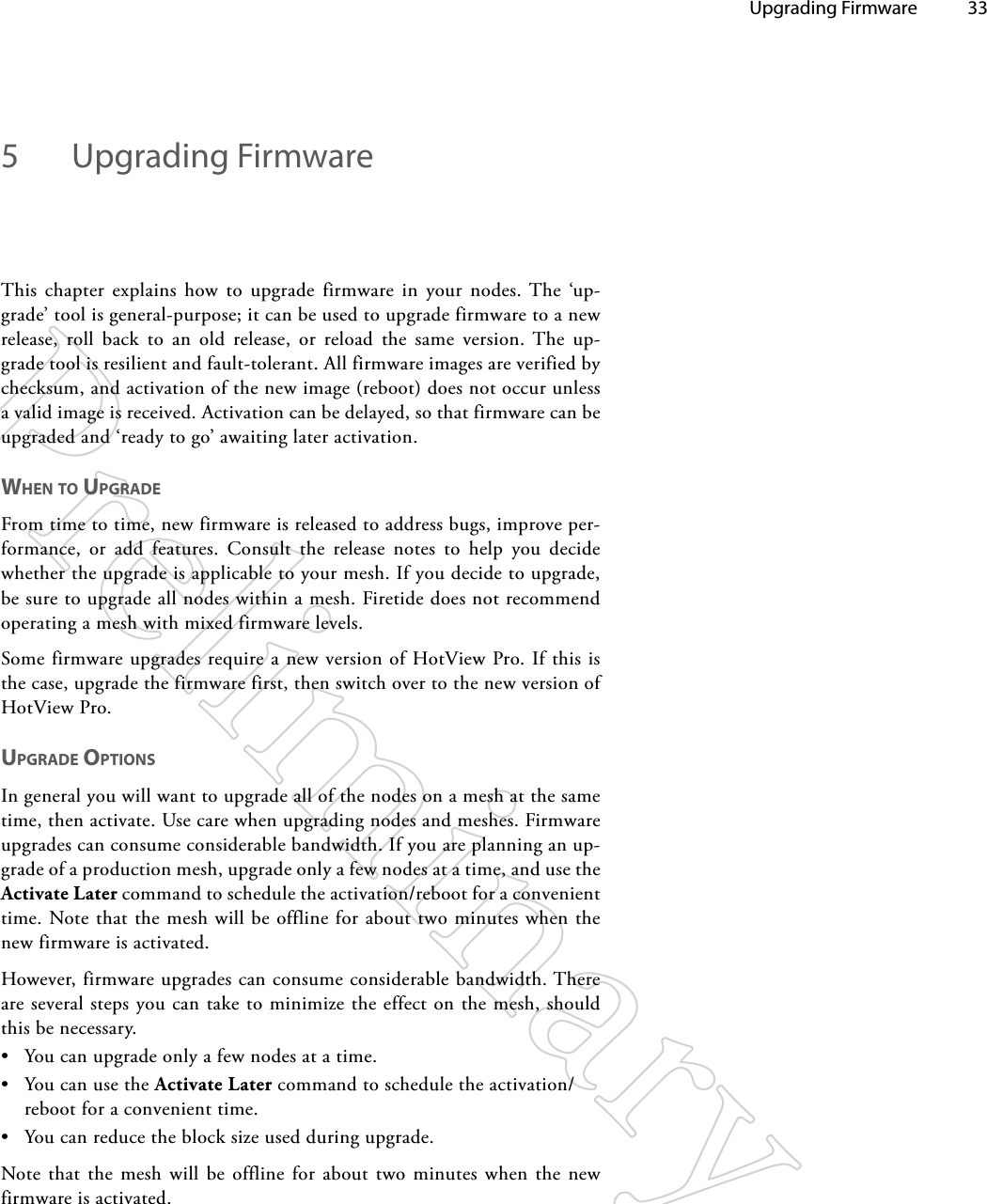   Upgrading Firmware 335  Upgrading FirmwareThis chapter explains how to upgrade firmware in your nodes. The ‘up-grade’ tool is general-purpose; it can be used to upgrade firmware to a new release, roll back to an old release, or reload the same version. The up-grade tool is resilient and fault-tolerant. All firmware images are verified by checksum, and activation of the new image (reboot) does not occur unless a valid image is received. Activation can be delayed, so that firmware can be upgraded and ‘ready to go’ awaiting later activation.wheN To UpgRAdeFrom time to time, new firmware is released to address bugs, improve per-formance, or add features. Consult the release notes to help you decide whether the upgrade is applicable to your mesh. If you decide to upgrade, be sure to upgrade all nodes within a mesh. Firetide does not recommend operating a mesh with mixed firmware levels.Some firmware upgrades require a new version of HotView Pro. If this is the case, upgrade the firmware first, then switch over to the new version of HotView Pro.UpgRAde opTioNSIn general you will want to upgrade all of the nodes on a mesh at the same time, then activate. Use care when upgrading nodes and meshes. Firmware upgrades can consume considerable bandwidth. If you are planning an up-grade of a production mesh, upgrade only a few nodes at a time, and use the Activate Later command to schedule the activation/reboot for a convenient time. Note that the mesh will be offline for about two minutes when the new firmware is activated. However, firmware upgrades can consume considerable bandwidth. There are several steps you can take to minimize the effect on the mesh, should this be necessary.• You can upgrade only a few nodes at a time.• You can use the Activate Later command to schedule the activation/reboot for a convenient time. • You can reduce the block size used during upgrade.Note that the mesh will be offline for about two minutes when the new firmware is activated.