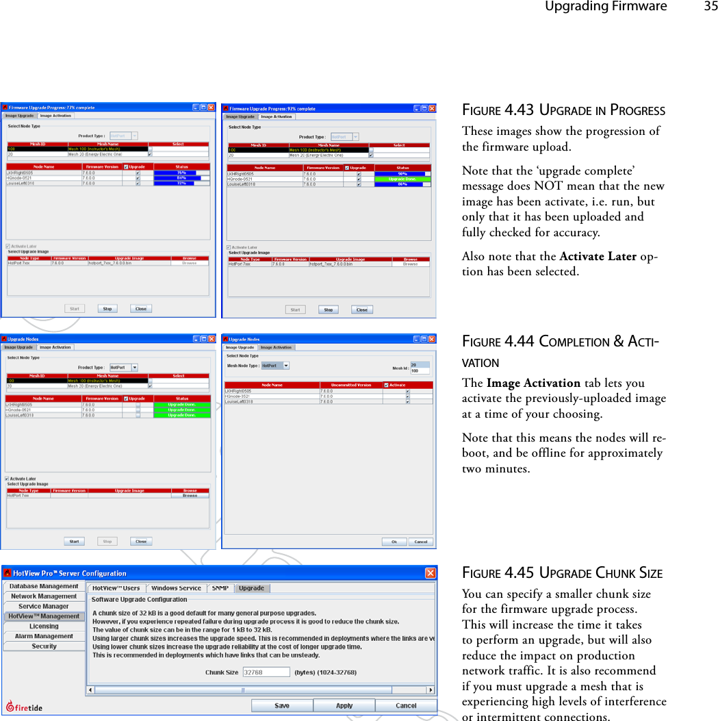   Upgrading Firmware 35Figure 4.44 coMpleTioN &amp; AcTi-vATioNThe Image Activation tab lets you activate the previously-uploaded image at a time of your choosing.Note that this means the nodes will re-boot, and be offline for approximately two minutes.Figure 4.43 upgrAde iN progreSSThese images show the progression of the firmware upload.Note that the ‘upgrade complete’ message does NOT mean that the new image has been activate, i.e. run, but only that it has been uploaded and fully checked for accuracy.Also note that the Activate Later op-tion has been selected.Figure 4.45 upgrAde chuNk SizeYou can specify a smaller chunk size for the firmware upgrade process. This will increase the time it takes to perform an upgrade, but will also reduce the impact on production network traffic. It is also recommend if you must upgrade a mesh that is experiencing high levels of interference or intermittent connections.
